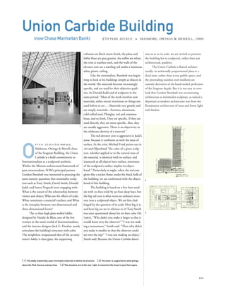 ents us as to its scale, we are invited to perceive
the building for its sculptural, rather than just
architectural, qualities.
The Union Carbide is ﬂawed architec-
turally: its awkwardly proportioned plaza is a
dead zone, rather than a true public space, and
the protruding stainless steel mullions are
coarsely derivative of the hand-tooled perfection
of the Seagram façade. But it is too easy to over-
look that Gordon Bunshaft was reconstruing
architecture as minimalist sculpture, as radical a
departure as modern architecture was from the
Renaissance architecture of mass and form, light
and shadow.
O
f t e n g l o s s e d over as a
Skidmore, Owings & Merrill clone
of the Seagram Building, the Union
Carbide is a bold commitment to
Internationalism as a sculptural aesthetic.
Within the Miesian architectural framework of
pure structuralism, SOM’s principal partner
Gordon Bunshaft was interested in pursuing the
same esoteric questions that minimalist sculp-
tors such as Tony Smith, David Smith, Donald
Judd, and Isamu Noguchi were engaging with:
What is the nature of the relationship between
viewer and object; What are the effects of scale;
What constitutes a material’s surface; and What
is the interplay between two-dimensional and
three-dimensional forms?
The 25-foot-high glass-walled lobby,
designed by Natalie de Blois, one of the few
women in the man’s world of Internationalism,
and the interior designer Jack G. Dunbar, neatly
articulates the building’s structure with color.
The weightless, wraparound skin of the 41-story
tower’s lobby is clear glass, the supporting
[ 1] The lobby masterfully uses minimalist materials to deﬁne its structure. [2] The tower is supported on steel pilings
above the Park Avenue subway lines. [ 3] The elevators are to the rear, right, to maximize the tower’s open ﬂoor space.
111
Union Carbide Building
(now Chase Manhattan Bank) 270 PARK AVENUE » SKIDMORE, OWINGS & MERRILL, 1960
columns are black matte ﬁnish, the plaza and
lobby ﬂoor are gray granite, the sofﬁts are white,
the trim is stainless steel, and the walls of the
elevator core are a startling red under a luminous
white plastic ceiling.
Like the minimalists, Bunshaft was begin-
ning to look at his buildings simply as objects in
the world. His materials become increasingly
speciﬁc, and are used for their objective quali-
ties. As Donald Judd said of sculpture in the
same period: “Most of the work involves new
materials, either recent inventions or things not
used before in art....Materials vary greatly and
are simply materials—Formica, aluminum,
cold-rolled steel, Plexiglas, red and common
brass, and so forth. They are speciﬁc. If they are
used directly, they are more speciﬁc. Also, they
are usually aggressive. There is an objectivity to
the obdurate identity of a material.”
The red elevator core is aggressive in Judd’s
sense, because it confronts us with the issue of
surface. As the critic Michael Fried points out in
Art and Objecthood, “the color of a given sculp-
ture, whether applied or in the natural state of
the material, is identical with its surface; and
inasmuch as all objects have surface, awareness
of the sculpture’s surface implies its object-
hood.” Particularly at night, when the red core
glows like a rocket ﬂame under the black bulk of
the building, we are confronted with the object-
hood of this building.
The building is based on a ﬁve-foot mod-
ule with 20-foot-wide by 40-foot-deep bays, but
the big red core is what turns an ordinary struc-
ture into a sculptural object. We are ﬁrst chal-
lenged by the question of its scale: How big is it,
and how big are we in relation to it? Tony Smith
was once questioned about his six-foot cube Die
(1962), “Why didn’t you make it larger so that it
would loom over the observer?” “I was not mak-
ing a monument,” Smith said. “Then why didn’t
you make it smaller so that the observer could
see over the top?” “I was not making an object,”
Smith said. Because the Union Carbide disori-
1
2
3
 