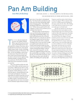 frequency sound that mimics a bird in distress,
to keep away pigeons. When it opened in April
1963, the 2.4-million-square-foot building was
the largest, rather than the tallest, ofﬁce building
in the world, and was an instant success: 93 per-
cent of the space was already leased.
The Pan Am represents not only the post-
war disdain for history and emphasis on sheer
burgeoning ﬂoor space, but continues the mod-
ernist love affair with transportation. The banks
of whooshing escalators that connect the Pan
Am with the Beaux-Arts elegance of Grand
Central’s concourse are one of its most successful
elements. Fourteen escalators connect the
through-block Pan Am concourse with 61 pas-
senger elevators at the second ﬂoor lobby level,
in a dream of efﬁciency in motion. (Normally
below grade, the elevator pits are on the ﬁrst
ﬂoor, because the tracks of the Metro North
Railroad run under the Pan Am.) Like the over-
the-top transportation fantasies in the Chanin
and Empire State buildings, the Pan Am’s roof
was used as a helicopter landing pad until a fatal
accident in 1977. Frank Lloyd Wright antici-
pated the use of helipads on tall buildings with
his visionary Mile High Illinois project of 1956.
T
h e y e a r 1963 was traumatic for
city lovers. First, McKim, Mead &
White’s supernal Pennsylvania Station
(1910) was dismantled stone by stone
and hauled off to a dump in New Jersey, only to
be replaced by the meretricious, mean-spirited
Madison Square Garden. Second, a foreboding
giant blotted out the sky over Park Avenue. This
giant—the Pan Am Building—and the immi-
nent destruction of the jewel in the city’s dia-
dem, Grand Central Terminal, ﬁnally woke
up citizens to the fact that they might be losing
something valuable in exchange for all the
new construction. The New York City Land-
marks Preservation Commission was formed
two years later.
The 55-story, 808-foot-tall Pan Am, built
at a cost of $100 million and clad in precast con-
crete panels, is viliﬁed more for where it is than
what it is. Not only did the Pan Am wander off
the grid, but it had the effrontery to turn its
broad side uptown, violating Manhattan’s tradi-
tional north-south alignment. The ultimate
responsibility for siting the broad slab across one
of the city’s most pleasant and open boulevards
was Walter Gropius’s. Internationalist monu-
ments apparently were not meant to be enjoyed
from the sidewalk: Gropius referred to Europe’s
[ 1] A map emphasizing the building's ideal midtown location was included in a promotional packet for prospective tenants.
[ 2] A typical ﬂoor plan of the ofﬁce space, this one on the 18th Floor.
115
Pan Am Building(now Met Life Building) 200 PARK AVENUE » WALTER GROPIUS, PIETRO BELLUSCHI,
AND RICHARD ROTH OF EMERY ROTH & SONS, 1963
great cities as “stony deserts” and prophesied
that, “Seen from the skies, the leafy house-tops
of the cities of the future will look like endless
chains of hanging gardens.” Pietro Belluschi
defended the design from an urbanist point of
view: “I’d like to put in a good word for urban
congestion,” he said. “It’s an excitement you can
only ﬁnd in New York City.”
What New Yorkers were left with was a
coarse rip-off of Gio Ponti and Luigi Nervi’s
trimly elegant Pirelli Building (Milan, 1959),
which itself had historical roots in Florence’s
Palazzo Vecchio of 1314. From the east and west,
the elongated octagon of the Pan Am with its
narrow ends works quite well as a campanile.
The façade of the 47-story tower above an eight-
story platform that matches the cornice of
Grand Central Terminal is broken into three
sections by recessing the curtain wall behind the
columns, throwing deep shadows. Unfortun-
ately, concrete does not age well—even the
Solomon R. Guggenheim Museum looks more
like a potsherd than a new building—so that the
Pan Am, one of New York’s monuments, resem-
bles nothing more than a gritty sidewalk. In
addition, the building emits a grating, high-
1
2
 