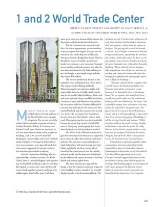 windows are only 18 inches wide, set between 18-
inch-wide columns and sheathed in aluminum
alloy that project 12 inches from the surface of
the glass. The spacing had as much to do with
Yamasaki’s fear of heights as with structural and
design considerations. Apparently, the architect
did not feel comfortable unless the ﬂoor-to-ceil-
ing windows were narrower than his own shoul-
der span. Yamasaki wrote of his earlier Reynolds
Building, “These relatively narrow windows
offer magniﬁcent views of the river and the city
yet they give a sense of security and relieve the
feelings of acrophobia that many people experi-
ence in high-rise buildings.”
The major criticism of the complex is that
it totally ignores the Manhattan skyline, but
Yamasaki received the commission in part
because of his thoughtful letter to the design
board. “In my opinion, this should not be an
overall form which melts into the multitiered
landscape of Lower Manhattan,” he wrote, “but
it should be unique, have excitement of its own,
and yet be respectful to the general area. The
great scope of your project demands ﬁnding a
way to scale it to the human being so that, rather
than be an overpowering group of buildings, it
will be inviting, friendly and humane.” While
nobody would use the words inviting, friendly,
and humane to describe the result, the oddly
delicate, Italian Gothic–tipped windows at the
base were an attempt to humanize the towers,
along the lines of the St. Mark’s campanile in
Venice. (A planned arcade was never built.)
Despite their complete disregard for urban
contextualism, the towers play off each other
wonderfully as pieces of minimalist sculpture.
Following the archetype laid out by Mies with his
Lake Shore Drive Apartments (1948–51) in
Chicago, Yamasaki staggered the towers so that
the observer is always aware of their spatial rela-
tionships. One building appears in the foreground
with a lesser, perspectively distorted version
behind it, so that the viewer is constantly con-
fronted with the subjectivity of his viewpoint.
M
i n o r u y a m a s a k i was an
unlikely choice for lead architect of
the World Trade Center megade-
velopment. He was not one of the
troika of Internationalist corporate architects:
Gordon Bunshaft, Wallace K. Harrison, and
Edward Durell Stone (before his apostasy); he
was best known for modestly scaled, sculptural
buildings, such as his 30-story Reynolds
Building in Detroit (1958); and he was morbidly
afraid of heights. The design he delivered was
even more unusual—not a glass slab at all, but
twin towers, supported by external columns,
that function as minimalist sculpture.
Like the Empire State Building, which it
superseded by a calculated 100 feet, the World
Trade Center is a marvel of logistics and engineer-
ing. Its sheer bulk is difﬁcult to take in: two sheer,
ﬂat-topped, 110-story, 1,362- and 1,368-foot-tall
towers which together contain an unheard-of 10
million square feet of ofﬁce space. Each ﬂoor
[ 1] When they were erected, the Twin Towers upended the Manhattan skyline.
133
1 and 2 World Trade Center
CHURCH TO WEST STREETS AND LIBERTY TO VESEY STREETS »
MINORU YAMASAKI AND EMERY ROTH & SONS, 1973 AND 1974
takes up an entire acre because of the column-free
ﬂoor plates and the distribution of elevators.
The list of construction materials reads
like a list of war preparations: 43,000 windows,
or 600,00 square feet of glass; 200,000 tons of
structural steel (more than was used for the
Verrazano Narrows Bridge from Staten Island to
Brooklyn); 6 acres of marble; 40,000 door-
knobs; 200 elevators; 1,200 restrooms. Yamasaki
was so used to small-scale projects that when he
won the commission for the $280-million pro-
ject, he thought it was simply a typo and that
they meant $28 million.
The site was problematic because it was
reclaimed river, and bedrock was 70 feet down.
The engineers John Skilling and Leslie
Robertson adopted an ingenious Italian tech-
nique called slurrying to build a solid founda-
tion for the world’s tallest buildings. As dirt and
rock were removed, the pit was ﬁlled with slurry,
a mixture of water and absorbent clay, to keep
the excavation walls ﬁrm. Reinforced blocks of
concrete were lowered into the slurry until they
touched bedrock and then concrete was poured
over them. The 500-square-foot foundation
became known as “the bathtub” when it hard-
ened. This engineering feat was also remarkable
because the newly dug tunnels of the PATH
train to New Jersey stood exposed, ﬁve stories
above bedrock, until the foundation was laid.
The World Trade differs from many of its
glass-box contemporaries because it is supported
by an external, rather than internal, steel-frame
skeleton. The structure is essentially that of a
rigid, hollow box, with load-bearing steel piers
lashed together by the ﬂoor trusses, which
extend to the central service core. In a widely
imitated model, the elevators were distributed
by sky lobbies with express elevators to the forty-
fourth and seventy-eighth ﬂoors.
The most idiosyncratic aspect of the
design is that the windows cover only 30 percent
of the building’s surface instead of the virtually
all-glass façades of the International Style. The
1
 