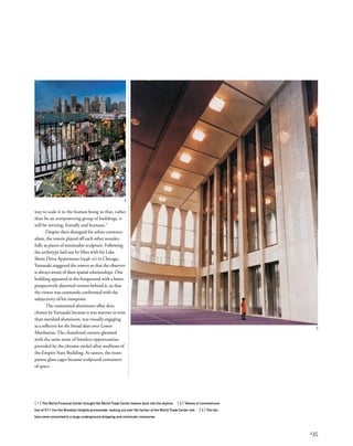 way to scale it to the human being so that, rather
than be an overpowering group of buildings, it
will be inviting, friendly and humane.”
Despite their disregard for urban contextu-
alism, the towers played off each other wonder-
fully as pieces of minimalist sculpture. Following
the archetype laid out by Mies with his Lake
Shore Drive Apartments (1948–51) in Chicago,
Yamasaki staggered the towers so that the observer
is always aware of their spatial relationships. One
building appeared in the foreground with a lesser,
perspectively distorted version behind it, so that
the viewer was constantly confronted with the
subjectivity of his viewpoint.
The customized aluminum-alloy skin,
chosen by Yamasaki because it was warmer in tone
than standard aluminum, was visually engaging
as a reﬂector for the broad skies over Lower
Manhattan.The chamfered corners gleamed
with the same sense of limitless opportunities
provided by the chrome-nickel alloy mullions of
the Empire State Building. At sunset, the trans-
parent glass cages became sculptural containers
of space.
[1] The World Financial Center brought the World Trade Center towers back into the skyline. [2] Tokens of commemora-
tion of 9/11 line the Brooklyn Heights promenade, looking out over the harbor at the World Trade Center site. [3] The lob-
bies were connected to a large underground shopping and commuter concourse.
135
2
3
 