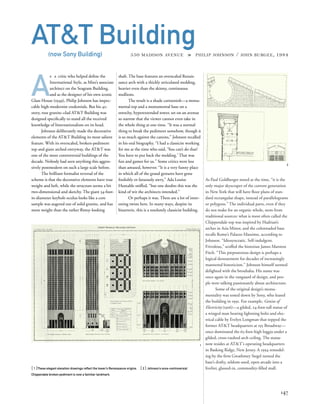 As Paul Goldberger noted at the time, “it is the
only major skyscraper of the current generation
in New York that will have ﬂoor plans of stan-
dard rectangular shape, instead of parallelograms
or polygons.” The individual parts, even if they
do not make for an organic whole, stem from
traditional sources: what is most often called the
Chippendale top was inspired by Hadrian’s
arches in Asia Minor, and the colonnaded base
recalls Rome’s Palazzo Massimo, according to
Johnson. “Idiosyncratic. Self-indulgent.
Frivolous,” scoffed the historian James Marston
Fitch. “This preposterous design is perhaps a
logical denouement for decades of increasingly
mannered historicism.” Johnson himself seemed
delighted with the brouhaha. His name was
once again in the vanguard of design, and peo-
ple were talking passionately about architecture.
Some of the original design’s monu-
mentality was toned down by Sony, who leased
the building in 1991. For example, Genius of
Electricity (1916)—a gilded, 24-foot-tall statue of
a winged man bearing lightning bolts and elec-
trical cable by Evelyn Longman that topped the
former AT&T headquarters at 195 Broadway—
once dominated the 65-foot-high loggia under a
gilded, cross-vaulted arch ceiling. The statue
now resides at AT&T’s operating headquarters
in Basking Ridge, New Jersey. A 1994 remodel-
ing by the ﬁrm Gwathmey Siegel turned the
base’s drafty, seldom-used, open arcade into a
livelier, glassed-in, commodity-ﬁlled mall.
A
s a critic who helped deﬁne the
International Style, as Mies’s associate
architect on the Seagram Building,
and as the designer of his own iconic
Glass House (1949), Philip Johnson has impec-
cable high-modernist credentials. But his 42-
story, rose granite–clad AT&T Building was
designed speciﬁcally to stand all the received
knowledge of Internationalism on its head.
Johnson deliberately made the decorative
elements of the AT&T Building its most salient
feature. With its overscaled, broken-pediment
top and giant arched entryway, the AT&T was
one of the most controversial buildings of the
decade. Nobody had seen anything this aggres-
sively postmodern on such a large scale before.
The brilliant formalist reversal of the
scheme is that the decorative elements have true
weight and heft, while the structure seems a bit
two-dimensional and sketchy. The giant 34-foot-
in-diameter keyhole oculus looks like a core
sample was augered out of solid granite, and has
more weight than the rather ﬂimsy-looking
[ 1]These elegant elevation drawings reﬂect the tower’s Renaissance origins. [ 2] Johnson’s once-controversial
Chippendale broken pediment is now a familiar landmark.
147
AT&T Building(now Sony Building) 550 MADISON AVENUE » PHILIP JOHNSON / JOHN BURGEE, 1984
shaft. The base features an overscaled Renais-
sance arch with a thickly articulated molding,
heavier even than the skinny, continuous
mullions.
The result is a shade cartoonish—a monu-
mental top and a monumental base on a
stretchy, hyperextended tower, set on an avenue
so narrow that the viewer cannot even take in
the whole thing at one time. “It was a normal
thing to break the pediment somehow, though it
is so much against the canons,” Johnson recalled
in his oral biography. “I had a classicist working
for me at the time who said, ‘You can’t do that!
You have to put back the molding.’ That was
fun and games for us.” Some critics were less
than amused, however. “It is a very funny place
in which all of the grand gestures have gone
foolishly or fatuously awry,” Ada Louise
Huxtable sniffed, “but one doubts this was the
kind of wit the architects intended.”
Or perhaps it was. There are a lot of inter-
esting twists here. In many ways, despite its
bizarrerie, this is a resolutely classicist building.
2
1
 