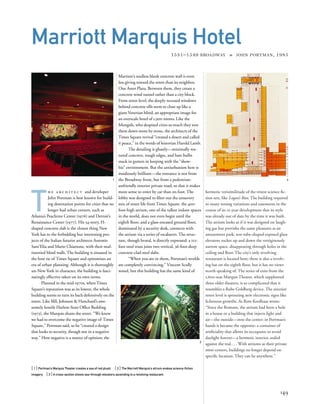 hermetic verisimilitude of the tritest science ﬁc-
tion sets, like Logan’s Run. The building required
so many zoning variations and easements in the
course of its 12-year development that its style
was already out of date by the time it was built.
The atrium looks as if it was designed on laugh-
ing gas but provides the same pleasures as an
amusement park: test-tube-shaped exposed glass
elevators rocket up and down the vertiginously
narrow space, disappearing through holes in the
ceiling and ﬂoor. The city’s only revolving
restaurant is located here; there is also a revolv-
ing bar on the eighth ﬂoor, but it has no views
worth speaking of. The series of exits from the
1,600-seat Marquis Theater, which supplanted
three older theaters, is so complicated that it
resembles a Rube Goldberg device. The exterior
street level is sprouting new electronic signs like
lichenous growths. As Rem Koolhaas wrote:
“Since the Romans, the atrium had been a hole
in a house or a building that injects light and
air—the outside—into the center; in Portman’s
hands it became the opposite: a container of
artiﬁciality that allows its occupants to avoid
daylight forever—a hermetic interior, sealed
against the real....With atriums as their private
mini-centers, buildings no longer depend on
speciﬁc location. They can be anywhere.”
T
h e a r c h i t e c t and developer
John Portman is best known for build-
ing destination points for cities that no
longer had urban centers, such as
Atlanta’s Peachtree Center (1976) and Detroit’s
Renaissance Center (1977). His 54-story, H-
shaped concrete slab is the closest thing New
York has to the forbidding but interesting pro-
jects of the Italian futurist architects Antonio
Sant’Elia and Mario Chiattone, with their mul-
tistoried blind walls. The building is situated in
the bow tie of Times Square and epitomizes an
era of urban planning. Although it is thoroughly
un-New York in character, the building is fasci-
natingly effective taken on its own terms.
Planned in the mid-1970s, when Times
Square’s reputation was as its lowest, the whole
building seems to turn its back defensively on the
street. Like Iﬁll, Johnson & Hanchard’s awe-
somely hostile Harlem State Ofﬁce Building
(1973), the Marquis shuns the street. “We knew
we had to overcome the negative image of Times
Square,” Portman said, so he “created a design
that looks to security, though not in a negative
way.” How negative is a matter of opinion; the
[ 1] Portman’s Marquis Theater creates a sea of red plush. [ 2] The Marriott Marquis’s atrium evokes science-ﬁction
imagery. [3] A cross-section shows see-through elevators ascending to a revolving restaurant.
149
Marriott Marquis Hotel
1531–1549 BROADWAY » JOHN PORTMAN, 1985
Marriott’s soulless blank concrete wall is even
less giving toward the street than its neighbor,
One Astor Plaza. Between them, they create a
concrete wind tunnel rather than a city block.
From street level, the deeply recessed windows
behind concrete sills seem to close up like a
giant Venetian blind, an appropriate image for
an overscale hotel of 1,900 rooms. Like the
Mongols, who despised cities so much they tore
them down stone by stone, the architects of the
Times Square revival “created a desert and called
it peace,” in the words of historian Harold Lamb.
The detailing is ghastly—minimally tex-
tured concrete, rough edges, and bare bulbs
stuck in gutters in keeping with the “show-
biz” environment. But the antiurbanism here is
insidiously brilliant—the entrance is not from
the Broadway front, but from a pedestrian-
unfriendly interior private road, so that it makes
more sense to enter by car than on foot. The
lobby was designed to ﬁlter out the unsavory
mix of street life from Times Square: the 400-
foot-high atrium, one of the tallest indoor spaces
in the world, does not even begin until the
eighth ﬂoor; and a glass-encased ground ﬂoor,
dominated by a security desk, connects with
the atrium via a series of escalators. The struc-
ture, though brutal, is directly expressed: a 112-
foot steel truss joins two vertical, 36-foot-deep
concrete-clad steel slabs.
“When you are in them, Portman’s worlds
are completely convincing,” Vincent Scully
noted, but this building has the same kind of
1
2
3
 