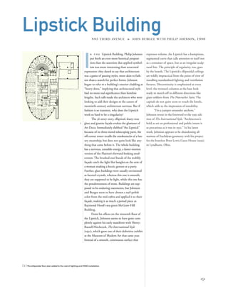 expresses volume, the Lipstick has a bumptious,
segmented curve that calls attention to itself not
as a container of space, but as an irregular sculp-
tural line. The principle of regularity, too, goes
by the boards. The Lipstick’s ellipsoidal ceilings
are wildly impractical from the point of view of
installing standardized lighting and ventilation
ﬁxtures. Discontinuity is emphasized at every
level; the twinned columns at the base look
ready to march off in different directions like
giant soldiers from The Nutcracker Suite. The
capitals do not quite seem to touch the lintels,
which adds to the impression of instability.
“I’m a jumper-arounder anyhow,”
Johnson wrote in the foreword to the 1995 edi-
tion of The International Style. “Architecture’s
hold as art on professional and public intent is
as precarious as it was in 1932.” In his latest
work, Johnson appears to be abandoning all
notions of Euclidean geometry with his project
for the boneless Peter Lewis Guest House (1995)
in Lyndhurst, Ohio.
[ 1] The ellipsoidal ﬂoor plan added to the cost of lighting and HVAC installation.
151
Lipstick Building885 THIRD AVENUE » JOHN BURGEE WITH PHILIP JOHNSON, 1986
I
n t h e Lipstick Building, Philip Johnson
put forth an even more heretical proposi-
tion than the assertion that applied symbol-
ism was more interesting than structural
expression: they dared to say that architecture
was a game of passing styles, more akin to fash-
ion than a search for perfect forms. Johnson
began to refer to a building’s exterior cladding as
“heavy dress,” implying that architectural style
had no more real signiﬁcance than hemline
lengths. Such talk made the architects who were
looking to add their designs to the canon of
twentieth-century architecture nervous. But if
fashion is so transient, why does the Lipstick
work so hard to be a singularity?
The 36-story story, elliptical, dusty-rose
glass and granite façade evokes the glamour of
Art Deco. Immediately dubbed “the Lipstick”
because of its three-tiered telescoping parti, the
off-center tower recalls the smokestacks of a lux-
ury steamship, but does not quite look like any-
thing that came before it. The whole building
has a nervous, unstable energy, a faster-motion
version of the Flatiron’s forward-looking mod-
ernism. The brushed steel bands of the wobbly
façade catch the light like bangles on the arm of
a woman making a hectic gesture at a party.
Further, glass buildings were usually envisioned
as faceted crystals, whereas this one is smooth;
they are supposed to be light, while this one has
the ponderousness of stone. Buildings are sup-
posed to be enduring statements, but Johnson
and Burgee seem to have chosen a nail-polish
color from the mid-1980s and applied it to their
façade, making it as much a period piece as
Raymond Hood’s sea-green McGraw-Hill
Building.
From his ofﬁces on the sixteenth ﬂoor of
the Lipstick, Johnson seems to have gone com-
pletely against his early manifesto with Henry-
Russell Hitchcock, The International Style
(1932), which grew out of their deﬁnitive exhibit
at the Museum of Modern Art that same year.
Instead of a smooth, continuous surface that
1
 
