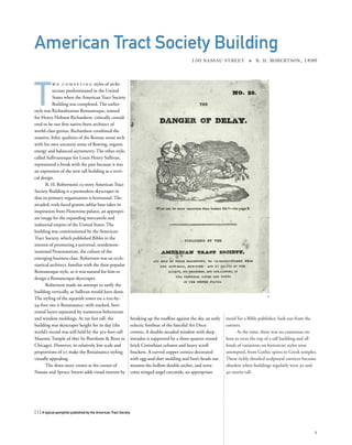 motif for a Bible publisher, look out from the
corners.
At the time, there was no consensus on
how to treat the top of a tall building and all
kinds of variations on historicist styles were
attempted, from Gothic spires to Greek temples.
These richly detailed sculptural cornices became
obsolete when buildings regularly were 30 and
40 stories tall.
T
w o c o m p e t i n g styles of archi-
tecture predominated in the United
States when the American Tract Society
Building was completed. The earlier
style was Richardsonian Romanesque, named
for Henry Hobson Richardson, critically consid-
ered to be our ﬁrst native-born architect of
world-class genius. Richardson combined the
massive, lithic qualities of the Roman stone arch
with his own uncanny sense of ﬂowing, organic
energy and balanced asymmetry. The other style,
called Sullivanesque for Louis Henry Sullivan,
represented a break with the past because it was
an expression of the new tall building as a verti-
cal design.
R. H. Robertson’s 23-story American Tract
Society Building is a premodern skyscraper in
that its primary organization is horizontal. The
arcaded, rock-faced granite ashlar base takes its
inspiration from Florentine palazzi, an appropri-
ate image for the expanding mercantile and
industrial empire of the United States. The
building was commissioned by the American
Tract Society, which published Bibles in the
interest of promoting a universal, nondenom-
inational Protestantism, the culture of the
emerging business class. Robertson was an eccle-
siastical architect, familiar with the then-popular
Romanesque style, so it was natural for him to
design a Romanesque skyscraper.
Robertson made no attempt to unify the
building vertically, as Sullivan would have done.
The styling of the squarish tower on a 100-by-
94-foot site is Renaissance, with stacked, hori-
zontal layers separated by numerous beltcourses
and window moldings. At 291 feet tall, the
building was skyscraper height for its day (the
world’s record was still held by the 302-foot-tall
Masonic Temple of 1892 by Burnham & Root in
Chicago). However, its relatively low scale and
proportions of 3:1 make the Renaissance styling
visually appealing.
The three-story crown at the corner of
Nassau and Spruce Streets adds visual interest by
[ 1] A typical pamphlet published by the American Tract Society.
1
American Tract Society Building
150 NASSAU STREET » R. H. ROBERTSON, 1896
breaking up the rooﬂine against the sky, an early
eclectic forebear of the fanciful Art Deco
crowns. A double-arcaded window with deep
intrados is supported by a three-quarter-round
brick Corinthian column and heavy scroll
brackets. A curved copper cornice decorated
with egg-and-dart molding and lion’s heads sur-
mounts the hollow double arches, and terra-
cotta winged angel caryatids, an appropriate
1
 