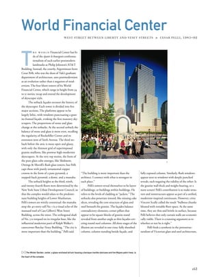 T
h e w o r l d Financial Center has lit-
tle of the épater le bourgeois confronta-
tionalism of such earlier postmodern
landmarks as Philip Johnson’s AT&T
Building. Instead, the courtly, Argentinean-born
Cesar Pelli, who was the dean of Yale’s graduate
department of architecture, uses postmodernism
as an evolution rather than a negation of mod-
ernism. The four blunt towers of his World
Financial Center, which range in height from 34
to 51 stories, recap and extend the development
of skyscraper style.
The setback façades recount the history of
the skyscraper. Each tower is divided into ﬁve
major sections. The platforms appear to be
largely lithic, with windows punctuating a gran-
ite-framed façade, evoking the ﬁrst masonry sky-
scrapers. The proportions of stone and glass
change at the setbacks. At the second setback the
balance of stone and glass is more even, recalling
the regularity of Rockefeller Center and its
extension west of Sixth Avenue. The third set-
back before the attic is more open and glassy,
with only the thinnest grid of superimposed
granite mullions, like postwar high-modernist
skyscrapers. At the very top stories, the form of
the pure glass cube emerges, like Skidmore,
Owings & Merrill’s ﬂush glass towers, but Pelli
caps these with purely ornamental copper
crowns in the form of a pure pyramid, a
stepped-back pyramid, a dome, and a mastaba.
The setback heights at the third, ninth,
and twenty-fourth ﬂoors were determined by the
New York State Urban Development Council, so
that the complex would relate to the predomi-
nant building heights of Lower Manhattan.
Pelli’s towers are wittily contextual: the mastaba
atop the 40-story-tall No. 1 is a visual echo of the
mansard roof of Cass Gilbert’s West Street
Building, across the street. The orthogonal shaft
of No. 3 is torqued on its irregular base, like the
inﬂuential modernist parti of Ralph Walker’s
catercorner Barclay-Vesey Building. “The city is
more important than the building,” Pelli said.
[ 1] The Winter Garden, center, a glass-enclosed atrium housing a baroque marble staircase and live Mojave palm trees, is
the heart of the complex.
163
World Financial Center
WEST STREET BETWEEN LIBERTY AND VESEY STREETS » CESAR PELLI, 1985–92
1
“The building is more important than the
architect. I connect with what is strongest in
each place.”
Pelli’s towers reveal themselves to be layers
of buildings, or buildings within buildings. He
refers to the levels of cladding as “jackets.” The
setbacks also penetrate inward, like missing cake
slices, revealing the core structure of glass and
steel beneath the granite. The façades balance
contradictory elements; corner pillars that
appear to be square blocks of granite stand
revealed from another angle as thin façades cov-
ering round steel columns. All three stages of the
illusion are revealed in one vista: fully sheathed
column, column standing beside façade, and
fully exposed column. Similarly, ﬂush windows
appear next to windows with deeply punched
reveals, each negating the validity of the other: Is
the granite wall thick and weight-bearing, or a
mere screen? Pelli’s contribution is to make struc-
ture and nonstructure appear as part of a uniﬁed,
modernist-inspired continuum. However, critic
Vincent Scully called the result “bulbous chunks
bloated with rentable ﬂoor space. At the same
time, they are thin and brittle in surface, because
Pelli believes that only curtain walls are economi-
cally viable. There is a running argument as to
whether or not he is right.”
Pelli ﬁnds a synthesis in the protostruc-
turalism of Victorian glass and steel architecture,
 