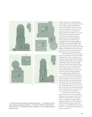 which he demonstrates as the foundation of
modern and postmodern architecture. The heart
of the complex is the glass-enclosed Winter
Garden. This organiform, Art Nouveau-esque
atrium is 125 feet high, 120 feet wide, and 200
feet long, for a total of 18,000 square feet. A
baroque marble staircase spills into a court lined
with “living columns” of Mojave palm trees.
Some modernist mythology is amazingly
durable: this is the garden under glass of the
Victorian hothouse, with a direct lineage
through Raymond Hood’s hanging gardens at
Rockefeller Center, Roche & Dinkeloo’s glass-
encased Eden of the Ford Foundation Center,
and the atrium of Edward Larrabee Barnes’s IBM
Building. The World Financial Center also has a
dock for luxury yachts, one of which even has a
helicopter on its top deck for quick escapes.
The Winter Garden is a tribute to Joseph
Paxton’s Crystal Palace, built for London’s Great
Exhibition of 1851. Paxton, a gardener by train-
ing, produced the prototype of all steel and glass
architecture to follow with his three-tiered, over-
scaled hothouse, which featured a ﬂush glass
perimeter. This is the basis of modern architec-
ture, Pelli says; the rest is just various states of
dress or undress. Pelli’s essentially Victorian
leanings in the World Financial Center are also
revealed in the choice of fabric applications,
which recall the designs of William Morris.
The different reﬂective properties of the
materials in the towers give the visual effect of a
skyline in miniature. At sunset, the stone base
darkens before the towers. Interior lights shine
from the stone base, while the glassier midsec-
tion reﬂects the last rays of color, and the pure
glass tops gleam like distant towers. This is a ref-
erence to the roots of the stone skyscraper in the
Gothic cathedral, where the concept was to pre-
sent an image of the entire city of heaven.
The complex is most effective from an
urbanistic point of view, because it provides a
frame that visually integrates the colossi of the
World Trade Center towers into the skyline.
This was a megaproject seemingly to end all
megaprojects: built at a cost of $1.2 billion, con-
taining six million square feet of ofﬁces, and
covering 13.5 acres of World Trade Center land-
ﬁll with a 3.5-acre landscaped outdoor plaza, still
it retains a human scale.
[ 1] The World Financial Center’s waterfront park is a playground for yachtsmen. [ 2] The elevations recap the sky-
scraper’s evolution in their proportions of stone to glass. [3] The spread-out footprint of No. 2 helps integrate the
towers into the skyline. [ 4 ] The footprint of No. 1 features a partial octagon. [ 5] No. 1 is topped by a mastaba, an
Egyptian tomb structure.
165
2 3
4 5
 