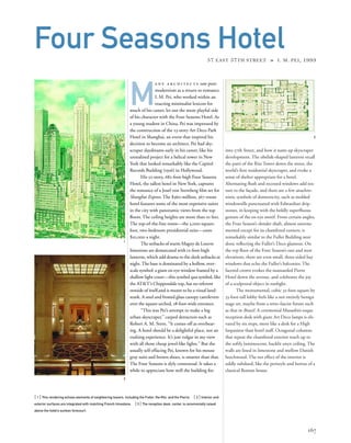 into 57th Street, and how it sums up skyscraper
development. The obelisk-shaped lanterns recall
the parti of the Ritz Tower down the street, the
world’s ﬁrst residential skyscraper, and evoke a
sense of shelter appropriate for a hotel.
Alternating ﬂush and recessed windows add tex-
ture to the façade, and there are a few anachro-
nistic symbols of domesticity, such as molded
windowsills punctuated with Edwardian drip-
stones, in keeping with the boldly superﬂuous
gesture of the ox-eye motif. From certain angles,
the Four Season’s slender shaft, almost unorna-
mented except for its chamfered corners, is
remarkably similar to the Fuller Building next
door, reﬂecting the Fuller’s Deco glamour. On
the top ﬂoor of the Four Season’s east and west
elevations, there are even small, three-sided bay
windows that echo the Fuller’s balconies. The
faceted crown evokes the mansarded Pierre
Hotel down the avenue, and celebrates the joy
of a sculptural object in sunlight.
The monumental, cubic 32-foot-square by
33-foot-tall lobby feels like a not entirely benign
stage set, maybe from a retro-fascist future such
as that in Brazil. A ceremonial Mussolini-esque
reception desk with giant Art Deco lamps is ele-
vated by six steps, more like a desk for a High
Inquisitor than hotel staff. Octagonal columns
that repeat the chamfered exterior reach up to
the softly luminescent, backlit onyx ceiling. The
walls are lined in limestone and mellow Danish
beechwood. The net effect of the interior is
oddly subdued, like the peristyle and hortus of a
classical Roman house.
[ 1] This rendering echoes elements of neighboring towers, including the Fuller, the Ritz, and the Pierre. [ 2] Interior and
exterior surfaces are integrated with matching French limestone. [3] The reception desk, center, is ceremonially raised
above the hotel’s sunken forecourt.
167
Four Seasons Hotel57 EAST 57TH STREET » I. M. PEI, 1993
M
a n y a r c h i t e c t s saw post-
modernism as a return to romance.
I. M. Pei, who worked within an
exacting minimalist lexicon for
much of his career, let out the more playful side
of his character with the Four Seasons Hotel. As
a young student in China, Pei was impressed by
the construction of the 23-story Art Deco Park
Hotel in Shanghai, an event that inspired his
decision to become an architect. Pei had sky-
scraper daydreams early in his career, like his
unrealized project for a helical tower in New
York that looked remarkably like the Capitol
Records Building (1956) in Hollywood.
His 52-story, 682-foot-high Four Seasons
Hotel, the tallest hotel in New York, captures
the romance of a Josef von Sternberg ﬁlm set for
Shanghai Express. The $360-million, 367-room
hotel features some of the most expensive suites
in the city with panoramic views from the top
ﬂoors. The ceiling heights are more than 10 feet.
The top-of-the-line room—the 3,000-square-
foot, two-bedroom presidential suite—costs
$10,000 a night.
The setbacks of warm Magny de Louvre
limestone are demarcated with 12-foot-high
lanterns, which add drama to the sleek setbacks at
night.The base is dominated by a hollow, over-
scale symbol: a giant ox-eye window framed by a
shallow light court—this symbol qua symbol, like
the AT&T’s Chippendale top, has no referent
outside of itself,and is meant to be a visual land-
mark. A steel and frosted glass canopy cantilevers
over the square-arched, 28-foot-wide entrance.
“This was Pei’s attempt to make a big
urban skyscraper,” carped detractors such as
Robert A. M. Stern. “It comes off as overbear-
ing. A hotel should be a delightful place, not an
exalting experience. It’s just vulgar in my view
with all those cheap jewel-like lights.” But the
usually self-effacing Pei, known for his mouse
gray suits and brown shoes, is smarter than that.
The Four Seasons is slyly contextual. It takes a
while to appreciate how well the building ﬁts
1
3
2
 