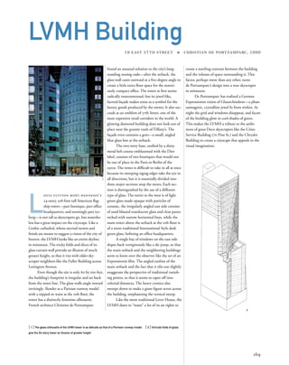 create a startling contrast between the building
and the volume of space surrounding it. This
factor, perhaps more than any other, turns
de Portzamparc’s design into a true skyscraper
in miniature.
De Portzamparc has realized a German
Expressionist vision of Glasarchitektur—a phan-
tasmagoric, crystalline jewel lit from within. At
night the grid and windows disappear, and facets
of the building glow in cool shades of green.
This makes the LVMH a tribute to the ambi-
tions of great Deco skyscrapers like the Cities
Service Building (70 Pine St.) and the Chrysler
Building to create a cityscape that appeals to the
visual imagination.
L
ouis vuitton moët hennessy’s
24-story, 328-foot-tall American ﬂag-
ship tower—part boutique, part ofﬁce
headquarters, and seemingly part ice-
berg—is not tall as skyscrapers go, but nonethe-
less has a great impact on the cityscape. Like a
Gothic cathedral, whose myriad turrets and
ﬁnials are meant to suggest a vision of the city of
heaven, the LVMH looks like an entire skyline
in miniature. The tricky folds and slices of its
glass curtain wall provide an illusion of much
greater height, so that it vies with older sky-
scraper neighbors like the Fuller Building across
Lexington Avenue.
Even though the site is only 60 by 100 feet,
the building’s footprint is irregular and set back
from the street line. The glass walls angle inward
invitingly. Slender as a Parisian runway model
with a nipped-in waist at the 11th ﬂoor, the
tower has a distinctly feminine silhouette.
French architect Christian de Portzamparc
169
LVMH Building
19 EAST 57TH STREET » CHRISTIAN DE PORTZAMPARC, 1999
found an unusual solution to the city’s long-
standing zoning code—after the setback, the
glass wall cants outward at a ﬁve-degree angle to
create a little extra ﬂoor space for the notori-
ously compact ofﬁce. The tower at ﬁrst seems
radically noncontextual, but its jewel-like,
faceted façade makes sense as a symbol for the
luxury goods produced by the owner. It also suc-
ceeds as an emblem of 57th Street, one of the
most expensive retail corridors in the world. A
glowing diamond building does not look out of
place near the granite vault of Tiffany’s. The
façade even contains a gem—a small, angled
blue glass box at the setback.
The two-story base, uniﬁed by a shiny
metal belt course emblazoned with the Dior
label, consists of two boutiques that would not
be out of place in the Paris or Berlin of the
1920s. The tower is difﬁcult to take in all at once
because its sweeping zigzag edges take the eye in
all directions, but it is essentially divided into
three major sections atop the stores. Each sec-
tion is distinguished by the use of a different
type of glass. The turret to the west is of light
green glass made opaque with particles of
ceramic, the irregularly angled east side consists
of sand-blasted translucent glass and clear panes
etched with narrow horizontal lines, while the
main tower above the setback at the 11th ﬂoor is
of a more traditional International Style dark
green glass, beﬁtting an ofﬁce headquarters.
A single bay of windows on the east side
slopes back vertiginously like a ski jump, so that
the main setback and the neighboring buildings
seem to loom over the observer like the set of an
Expressionist ﬁlm. The angled outline of the
main setback and the fact that it tilts out slightly
exaggerate the perspective of traditional vanish-
ing points, so that it seems to taper off into
celestial distances. The heavy cornice also
swoops down to make a giant ﬁgure seven across
the building, emphasizing the vertical sweep.
Like the more traditional Lever House, the
LVMH dares to “waste” a lot of its air rights to
1
2
[ 1] The glass silhouette of the LVMH tower is as delicate as that of a Parisian runway model. [ 2] Intricate folds of glass
give the 24-story tower an illusion of greater height.
 