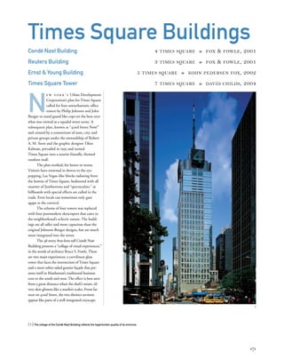 N
e w y o r k ’ s Urban Development
Corporation’s plan for Times Square
called for four antiurbanistic ofﬁce
towers by Philip Johnson and John
Burgee to stand guard like cops on the beat over
what was viewed as a squalid street scene. A
subsequent plan, known as “42nd Street Now!”
and created by a consortium of state, city, and
private groups under the stewardship of Robert
A. M. Stern and the graphic designer Tibor
Kalman, prevailed in 1993 and turned
Times Square into a tourist-friendly, themed
outdoor mall.
The plan worked, for better or worse.
Visitors have returned in droves to the eye-
popping, Las Vegas–like blocks radiating from
the bowtie of Times Square, bedizened with all
manner of Jumbotrons and “spectaculars,” as
billboards with special effects are called in the
trade. Even locals can sometimes only gaze
agape at the carnival.
The scheme of four towers was replaced
with four postmodern skyscrapers that cater to
the neighborhood’s eclectic nature. The build-
ings are all taller and more capacious than the
original Johnson-Burgee designs, but are much
more integrated into the street.
The 48-story, 809-foot-tall Condé Nast
Building presents a “collage of visual experiences,”
in the words of architect Bruce S. Fowle. There
are two main experiences: a curvilinear glass
tower that faces the intersection of Times Square
and a more sober-sided granite façade that pre-
sents itself to Manhattan’s traditional business
core to the south and west. The effect is best seen
from a great distance when the shaft’s smart, sil-
very skin glistens like a marlin’s scales. From far
west on 42nd Street, the two distinct sections
appear like parts of a well-integrated cityscape.
[ 1] The collage of the Condé Nast Building reﬂects the hyperkinetic quality of its environs.
171
Times Square Buildings
Condé Nast Building 4 TIMES SQUARE » FOX & FOWLE, 2001
Reuters Building 3 TIMES SQUARE » FOX & FOWLE, 2001
Ernst & Young Building 5 TIMES SQUARE » KOHN PEDERSEN FOX, 2002
Times Square Tower 7 TIMES SQUARE » DAVID CHILDS, 2004
1
1
 
