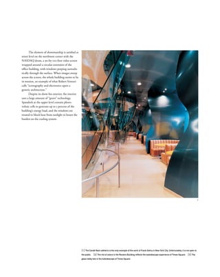 [1] The Condé Nast cafeteria is the only example of the work of Frank Gehry in New York City. Unfortunately, it is not open to
the public. [2] The riot of colors in the Reuters Building reﬂects the kaleidoscope experience of Times Square. [3] The
glass lobby lets in the kaleidoscope of Times Square.
The element of showmanship is satisﬁed at
street level on the northwest corner with the
NASDAQ drum, a 90-by-120-foot video screen
wrapped around a circular extension of the
ofﬁce building, with windows peeping surrealis-
tically through the surface. When images sweep
across the screen, the whole building seems to be
in motion, an example of what Robert Venturi
calls “iconography and electronics upon a
generic architecture.”
Despite its show-biz exterior, the interior
uses a large amount of “green” technology.
Spandrels at the upper level contain photo-
voltaic cells to generate up to 5 percent of the
building’s energy load, and the windows are
treated to block heat from sunlight to lessen the
burden on the cooling system.
1
 