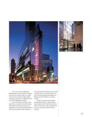 The 30-story, 486-foot-high Reuters
Building makes a less clean distinction between
its parts and so is harder to take in as a whole.
Each side of the nearly freestanding, dullish-
bronze glass tower presents a different face, but
there is little dialog between façades.
The corner facing Times Square is glass-
walled with a circular drum, but it has strange
little bundled columns that would be more
appropriate on the nearby Knickerbocker Hotel,
a ﬁn-de-siècle landmark. A giant wedge that
173
2
3
slices perpendicularly through the top, intended
as a show stopper, comes as little surprise on a
street where a giant golden hand dangles over
Madame Tussauds. Broadway is a tough act
to follow.
On the north stands a granite setback
with ﬂush glass windows, a sign that Reuters
means business. Fox & Fowle will soon have a
trifecta in Times Square with a multisectioned,
35-story 11 Times Square opposite the Port
Authority.
 