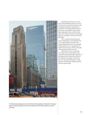 [1] The 30-story Reuters Building stands in front of the 40-story Ernst & Young Building. [2] David Child's 7 Times Square
made use of a special zoning allowance so that it could rise straight up for 47 stories without setbacks to maximize the
interior space.
175
2
Kohn Pedersen Fox’s 40-story, 575-foot
Ernst & Young Building is built in the spirit of
the other two towers, but has fewer ideas at play.
The applied iconography is less splashy (no
Jumbotrons). Interestingly, KPF arrived at the
parti of two sections split by a beam of white
light, independent of that at the Westin New
York at Times Square by Arquitectonica. Perhaps
both were an homage to the notion of the Great
White Way.
This is a traditional brand of postmod-
ernism. Diagonally sliced metal spandrels seem
to etch a glass triangle on the façade, and a
wraparound glass sheath twists at an odd angle.
Unfortunately, there is not enough tension or
dialectic between the parts, which is what makes
other postmodern designs interesting.
With his boxy, 47-story, 726-foot-tall
Times Square Tower, David Childs is on the
verge of becoming the postmodern equivalent of
the ubiquitous 1960s architect Emery Roth as
New York’s premier packager of commercial
space. The tower takes advantage of a zoning
exclusion and rises without setbacks to provide
maximum square footage.
 