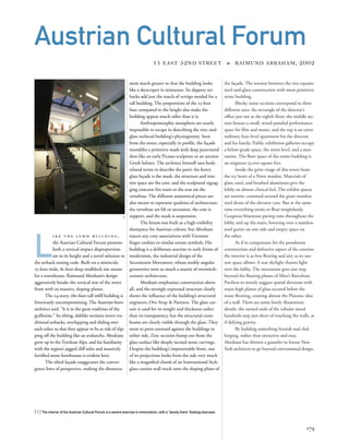 the façade. The tension between the two equates
steel-and-glass construction with more primitive
stone building.
Blocky stone sections correspond to three
different uses: the rectangle of the director’s
ofﬁce juts out at the eighth ﬂoor; the middle sec-
tion houses a small, wood-paneled performance
space for ﬁlm and music; and the top is an extra-
ordinary four-level apartment for the director
and his family. Public exhibition galleries occupy
a below-grade space, the street level, and a mez-
zanine. The ﬂoor space of the entire building is
an exiguous 33,000 square feet.
Inside the grim visage of this tower beats
the icy heart of a Norn maiden. Materials of
glass, steel, and brushed aluminum give the
lobby an almost clinical feel. The exhibit spaces
are narrow, crammed around the giant stainless
steel drum of the elevator core. But at the same
time everything seems to ﬂoat weightlessly.
Gorgeous bluestone paving runs throughout the
lobby and up the stairs, hovering over a stainless
steel gutter on one side and empty space on
the other.
As if to compensate for the ponderous
construction and defensive aspect of the exterior,
the interior is as free-ﬂowing and airy as its nar-
row space allows. A rear skylight throws light
over the lobby. The mezzanine goes one step
beyond the ﬂoating planes of Mies’s Barcelona
Pavilion to merely suggest spatial divisions with
waist-high planes of glass secured below the
stone ﬂooring, creating almost the Platonic idea
of a wall. There are some lovely illusionistic
details: the turned ends of the tubular metal
handrails stop just short of touching the walls, as
if defying gravity.
By building something brutish and chal-
lenging, rather than attractive and easy,
Abraham has thrown a gauntlet to future New
York architects to go beyond conventional design.
L
i k e t h e lv m h b u i l d i n g ,
the Austrian Cultural Forum presents
both a vertical impact disproportion-
ate to its height and a novel solution to
the setback zoning code. Built on a miniscule
25-foot-wide, 81-foot-deep midblock site meant
for a townhouse, Raimund Abraham’s design
aggressively breaks the vertical row of the street
front with its massive, sloping planes.
The 24-story, 280-foot-tall inﬁll building is
ferociously uncompromising. The Austrian-born
architect said, “It is in the great tradition of the
guillotine.” Its tilting, slablike sections invert tra-
ditional setbacks, overlapping and sliding over
each other so that they appear to be at risk of slip-
ping off the building like an avalanche. Abraham
grew up in the Tyrolean Alps, and his familiarity
with the region’s jagged cliff sides and massively
fortiﬁed stone farmhouses is evident here.
The tilted façade exaggerates the conver-
gence lines of perspective, making the distances
[ 1] The interior of the Austrian Cultural Forum is a severe exercise in minimalism, with a “barely there” ﬂoating staircase.
179
Austrian Cultural Forum
11 EAST 52ND STREET » RAIMUND ABRAHAM, 2002
seem much greater so that the building looks
like a skyscraper in miniature. Its slippery set-
backs add just the touch of vertigo needed for a
tall building. The proportions of the 25-foot
base compared to the height also make the
building appear much taller than it is.
Anthropomorphic metaphors are nearly
impossible to escape in describing the zinc-and-
glass surfaced building’s physiognomy. Seen
from the street, especially in proﬁle, the façade
resembles a primitive mask with deep punctured
slots like an early Picasso sculpture or an ancient
Greek helmet. The architect himself uses body-
related terms to describe the parti: the heavy
glass façade is the mask, the structure and inte-
rior space are the core, and the sculptural zigzag-
ging concrete ﬁre stairs to the rear are the
vertebrae. The different anatomical pieces are
also meant to represent qualities of architecture:
the vertebrae are lift or ascension, the core is
support, and the mask is suspension.
The forum was built as a high-visibility
showpiece for Austrian culture, but Abraham
rejects any cozy associations with Viennese
ﬁnger cookies or similar ornate symbols. His
building is a deliberate atavism to early forms of
modernism, the industrial design of the
Secessionist Movement, whose starkly angular
geometries were so much a matrix of twentieth-
century architecture.
Abraham emphasizes construction above
all, and the strongly expressed structure clearly
shows the inﬂuence of the building’s structural
engineers, Ove Arup & Partners. The glass cur-
tain is used for its weight and thickness rather
than its transparency, but the structural cross-
beams are clearly visible through the glass. They
seem to press outward against the buildings to
either side. Zinc sections bump out from the
glass surface like deeply incised stone carvings.
Despite the building’s impenetrable front, one
of its projections looks from the side very much
like a magniﬁed chunk of an International Style
glass curtain wall stuck onto the sloping plane of
1
 