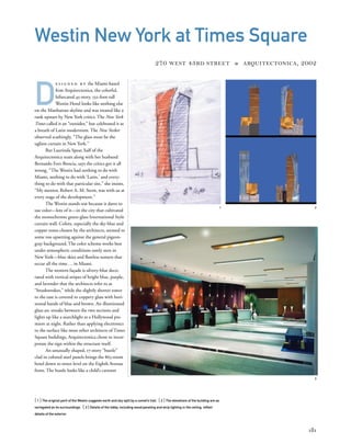 [ 1] The original parti of the Westin suggests earth and sky split by a comet’s trail. [ 2] The elevations of the building are as
variegated as its surroundings. [ 3] Details of the lobby, including wood paneling and strip lighting in the ceiling, reﬂect
details of the exterior.
181
Westin New York at Times Square
270 WEST 43RD STREET » ARQUITECTONICA, 2002
D
e s i g n e d b y the Miami-based
ﬁrm Arquitectonica, the colorful,
bifurcated 45-story, 532-foot-tall
Westin Hotel looks like nothing else
on the Manhattan skyline and was treated like a
rank upstart by New York critics. The New York
Times called it an “outsider,” but celebrated it as
a breath of Latin modernism. The New Yorker
observed scathingly, “The glass must be the
ugliest curtain in New York.”
But Laurinda Spear, half of the
Arquitectonica team along with her husband
Bernardo Fort-Brescia, says the critics got it all
wrong. “The Westin had nothing to do with
Miami, nothing to do with ‘Latin,’ and every-
thing to do with that particular site,” she insists.
“My mentor, Robert A. M. Stern, was with us at
every stage of the development.”
The Westin stands out because it dares to
use color—lots of it—in the city that cultivated
the monochrome green-glass International Style
curtain wall. Colors, especially the sky-blue and
copper tones chosen by the architects, seemed to
some too upsetting against the general pigeon-
gray background. The color scheme works best
under atmospheric conditions rarely seen in
New York—blue skies and ﬂawless sunsets that
occur all the time...in Miami.
The western façade is silvery-blue deco-
rated with vertical stripes of bright blue, purple,
and lavender that the architects refer to as
“brushstrokes,” while the slightly shorter tower
to the east is covered in coppery glass with hori-
zontal bands of blue and brown. An illuminated
glass arc streaks between the two sections and
lights up like a searchlight at a Hollywood pre-
miere at night. Rather than applying electronics
to the surface like most other architects of Times
Square buildings, Arquitectonica chose to incor-
porate the sign within the structure itself.
An unusually shaped, 17-story “bustle”
clad in colored steel panels brings the 863-room
hotel down to street level on the Eighth Avenue
front. The bustle looks like a child’s cartoon
1 2
3
 