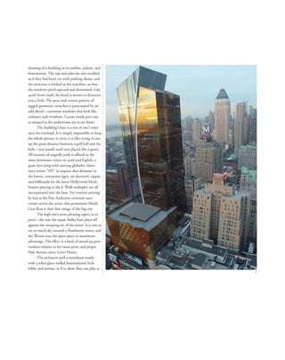 drawing of a building in its outline, palette, and
fenestration. The top and sides are saw-toothed
as if they had been cut with pinking shears, and
the structure is kinked at the waistline, so that
the windows pitch upward and downward. Like
42nd Street itself, the hotel is meant to disorient
you a little. The peas-and-carrots pattern of
jagged geometric swatches is punctuated by an
odd detail—casement windows that look like
ordinary sash windows. Guests inside peer out,
as amazed as the pedestrians are to see them.
The building’s base is a test of one’s toler-
ance for overload. It is simply impossible to keep
the whole picture in view; it is like trying to size
up the great distance between a golf ball and the
hole—you would need eyes placed like a goat’s.
All manner of ungodly junk is afﬁxed to the
most dominant corner at 42nd and Eighth: a
giant lava lamp with moving globules, three-
story letters “NY” in sequins that shimmer in
the breeze, restaurant signs, an electronic zipper,
and billboards for the latest Hollywood block-
busters playing at the E-Walk multiplex are all
incorporated into the base. For tourists arriving
by bus at the Port Authority terminal cater-
corner across the street, this permanent Mardi
Gras ﬂoat is their ﬁrst image of the big city.
The high rise’s most pleasing aspect is its
parti—the way the squat, bulky base plays off
against the sweeping arc of the tower. It is rare to
see so much sky around a Manhattan tower, and
the Westin uses the open space to maximum
advantage. The effect is a kind of tarted-up post-
modern relative to her more prim and proper
Park Avenue sister, Lever House.
The architects pull a turnabout inside,
with a sober glass-walled International Style
lobby and atrium, as if to show they can play at
2
1
 