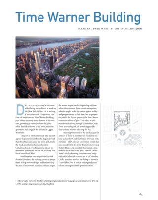 D
av i d c h i l d s may be the most
self-effacing star architect at work on
the New York skyline. He is nothing
if not contextual. His 53-story, 750-
foot-tall twin-towered Time Warner Building
pays tribute to nearly every element in its envi-
rons, providing a transition from the glassy
ofﬁce slabs of midtown to the lower, masonry
apartment buildings of the residential Upper
West Side.
The parti is itself contextual. The parallel-
ogram-shaped towers reﬂect the diagonal swath
that Broadway cuts across the street grid, while
the thick, arced stone base conforms to
Columbus Circle. The ﬁnials are a tribute to
modernist apartments such as the Century that
line Central Park West.
Sited between two neighborhoods with
distinct functions, the building creates a sympa-
thetic dialog between height and horizontality.
Because of the towers’ acute and oblique angles,
[ 1] Cornering the market: the Time Warner Building brings an abundance of shopping to an underutilized corner of the city.
[ 2] The building’s footprint conforms to Columbus Circle.
185
Time Warner Building
1 CENTRAL PARK WEST » DAVID CHILDS, 2004
the masses appear to shift depending on from
where they are seen. From certain viewpoints,
reﬂexive angles make the towers appear stubby
and proportionate to their base, but as perspec-
tive shifts, the façade appears to be thin, almost
evanescent sheets of glass. This effect is opti-
mized when driving through Columbus Circle.
From across the park, the towers appear like
slate-colored mirrors reﬂecting the sky.
Such responsiveness to the site has gone in
and out of favor in modernism’s checkered his-
tory. Columbus Circle itself once provided both
extremes—the Coliseum convention center that
once stood where the Time Warner is now was a
Robert Moses–era monolith that turned a win-
dowless brick wall on the park. Edward Durell
Stone’s oddly charming Venetian turret, origi-
nally the Gallery of Modern Art at 2 Columbus
Circle, was once mocked for daring to throw in
a curved line, but is now an endangered cause
celebre among modernist preservationists.
2
1
 