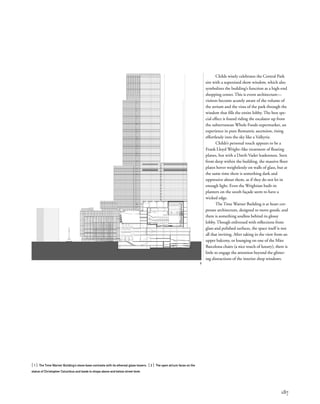 187
Childs wisely celebrates the Central Park
site with a supersized show window, which also
symbolizes the building’s function as a high-end
shopping center. This is event architecture—
visitors become acutely aware of the volume of
the atrium and the vista of the park through the
window that ﬁlls the entire lobby. The best spe-
cial effect is found riding the escalator up from
the subterranean Whole Foods supermarket, an
experience in pure Romantic ascension, rising
effortlessly into the sky like a Valkyrie.
Childs’s personal touch appears to be a
Frank Lloyd Wright–like treatment of ﬂoating
planes, but with a Darth Vader leadenness. Seen
from deep within the building, the massive ﬂoor
plates hover weightlessly on walls of glass, but at
the same time there is something dark and
oppressive about them, as if they do not let in
enough light. Even the Wrightian built-in
planters on the south façade seem to have a
wicked edge.
The Time Warner Building is at heart cor-
porate architecture, designed to move goods, and
there is something soulless behind its glossy
lobby. Though enlivened with reﬂections from
glass and polished surfaces, the space itself is not
all that inviting. After taking in the view from an
upper balcony, or lounging on one of the Mies
Barcelona chairs (a nice touch of luxury), there is
little to engage the attention beyond the glitter-
ing distractions of the interior shop windows.
2
[ 1] The Time Warner Building’s stone base contrasts with its ethereal glass towers. [ 2] The open atrium faces on the
statue of Christopher Columbus and leads to shops above and below street level.
 