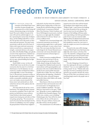 T
h e f r e e d o m t o w e r , the
centerpiece of the World Trade Center
restoration, has gone through many
permutations but as of this writing still
remains a shimmering mirage on the drawing
board. This much is deﬁnite: the spire of the
tower will reach the symbolic height of 1,776
feet, representing the country’s date of indepen-
dence, and the building itself will be 70 stories
tall. The top three stories will contain an obser-
vation deck and restaurants. The tower’s asym-
metrical spire recalls the torch of the Statue of
Liberty, and its open-work steel construction
works on several levels as a representation of
strength, a contextual reference to the suspen-
sion cables of the Brooklyn Bridge, and a ghostly
evocation of the original towers. Libeskind says
his concept of the open fretwork of the tower
“includes the world of the sky above. It becomes
this very open, ethereal building that lets light
right through it.”
David Childs’s 52-story, 750-foot-tall
7 World Trade Center was the ﬁrst to be under
construction after the attack. Its 10-level base,
which houses a Con Ed substation, was con-
ceived of as a stainless steel block from which a
45-foot-high lobby is carved. The developer
Larry A. Silverstein put a premium on safety, so
the glass façade is made from shatterproof glass
similar to automobile windshields, and the
core is cast-in-place concrete instead of the
former towers’ steel and drywall core, which
melted from the heat of the explosion after the
terrorist attack.
The master plan for the site has a convo-
luted history. The original developer’s proposal
was rejected as uninspired. Then an open com-
petition was held between master architects.
United Architects’ plan showed a group of
torqued towers leaning into each other as if they
were giving a group hug. “The structural con-
cept for the towers has been developed with the
intention of establishing a new tower typology,”
the group declared. Norman Foster weighed in
[ 1] The open fretwork spire of the Freedom Tower will in part be an homage to the cables of the Brooklyn Bridge.
191
Freedom Tower
CHURCH TO WEST STREETS AND LIBERTY TO VESEY STREETS »
DAVID CHILDS, DANIEL LIBESKIND, 2008
with paired 1,764-foot towers that touched at
different points, looking either as if they were
kissing, like the well-known Brancusi sculpture,
or knock-kneed. A consortium of Richard
Meier, Peter Eisenman, Charles Gwathmey, and
Steven Holl designed two provocative, interlock-
ing towers set at right angles like multiplied
stacks of the letter H, with airy “skyway” con-
courses at different levels.
Libeskind’s more conventional design with
its historical connotations won the day. In
commemorating tragedy, there is a pull towards
tradition and the past, to create a sense of conti-
nuity. This is one reason why Maya Lin’s mini-
malist design for the Vietnam Memorial was so
controversial, and veterans demanded a repre-
sentational monument of human ﬁgures to
stand beside it.
Further internecine wrangling followed.
Silverstein, who owns the lease to the site,
wanted to bring his own architect, David
Childs, aboard to design the Freedom Tower.
It was agreed that Libeskind would remain the
master planner and his general guidelines and
placement of the tower would be followed, but
speciﬁcs for the central symbolic skyscraper
would be left to Childs. They were a Mutt and
Jeff pairing from the beginning—Libeskind is
ﬁve feet three inches, mercurial, European,
dressed all in black, while Childs is tall, tweedy,
and stolidly American.
Many features of the 16-acre site have been
determined: Fulton and Greenwich streets will
be reconnected to run through what was an
unused, windblown superblock. “The super-
block was a bad moment in the 1960s,” Childs
says. “Being able to connect neighborhoods is
very different from Yamasaki’s program. There
will be views, corridors, access to buildings.”
Libeskind agrees that “there will be the connec-
tivity of life on the site to all the spaces in
between. The spaces will have a human scale
that offers intimacy and also grandeur.”
The commemorative site will include an
1
exposed section of the slurry wall that formed
the foundation of the original towers and the
“Wedge of Light,” a space between the buildings
that marks the position of the sun during the
time the towers were hit and collapsed. The
footprints of the buildings will feature pedes-
trian ramps leading 30 feet below ground level to
pools of water as part of a memorial called
Reﬂecting Absence by Michael Arad and the land-
scape architect Peter Walker. Frank Gehry has
been awarded the contract for a new center to
make the complex even more of an architectural
destination.
The jewel in the crown will be Santiago
Calatrava’s World Trade Center Path Station that
alights like a dove of peace at the base of the
center. The columnless, underground space will
be larger than the great room of Grand Central
Terminal. Its glass-and-steel ribbed retractable
canopy will play off the Freedom Tower’s skeletal
steeple.
The task of designing at Ground Zero is
more than replacing the old towers, according to
Libeskind. “I see it as a new neighborhood that
is being created,” he says. “Nobody really needs
skyscrapers, but there is something visceral and
spiritual to put yourself at risk from the cosmos.
That part of New York is not whimsical, and it is
something deeply rooted in why people come to
New York.”
 
