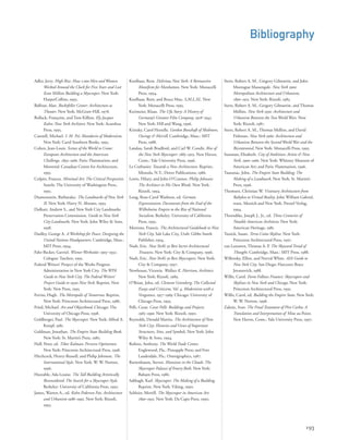 Stern, Robert A. M., Gregory Gilmartin, and John
Montague Massengale. New York 1900:
Metropolitan Architecture and Urbanism,
1890–1915. New York: Rizzoli, 1983.
Stern, Robert A. M., Gergory Gilmartin, and Thomas
Mellins. New York 1930: Architecture and
Urbanism Between the Two World Wars. New
York: Rizzoli, 1987.
Stern, Robert A. M., Thomas Mellins, and David
Fishman. New York 1960: Architecture and
Urbanism Between the Second World War and the
Bicentennial. New York: Monacelli Press, 1995.
Sussman, Elisabeth. City of Ambition: Artists & New
York, 1900–1960. New York: Whitney Museum of
American Art; and Paris: Flammarion, 1996.
Tauranac, John. The Empire State Building: The
Making of a Landmark. New York: St. Martin’s
Press, 1996.
Thomsen, Christian W. Visionary Architecture from
Babylon to Virtual Reality. John William Gabriel,
trans. Munich and New York: Prestel-Verlag,
1994.
Thorndike, Joseph J., Jr., ed. Three Centuries of
Notable American Architects. New York:
American Heritage, 1981.
Tunick, Susan. Terra-Cotta Skyline. New York:
Princeton Architectural Press, 1997.
van Leeuwen, Thomas A. P. The Skyward Trend of
Thought. Cambridge, Mass.: MIT Press, 1988.
Willensky, Elliot, and Norval White. AIA Guide to
New York City. San Diego: Harcourt Brace
Jovanovich, 1988.
Willis, Carol. Form Follows Finance: Skyscrapers and
Skylines in New York and Chicago. New York:
Princeton Architectural Press, 1995.
Willis, Carol, ed. Building the Empire State. New York:
W. W. Norton, 1998.
Zaknic, Ivan. The Final Testament of Père Corbu: A
Translation and Interpretation of Mise au Point.
New Haven, Conn.: Yale University Press, 1997.
Adler, Jerry. High Rise: How 1,000 Men and Women
Worked Around the Clock for Five Years and Lost
$200 Million Building a Skyscraper. New York:
HarperCollins, 1993.
Balfour, Alan. Rockefeller Center: Architecture as
Theater. New York: McGraw-Hill, 1978.
Bollack, Françoise, and Tom Killian. Ely Jacques
Kahn: New York Architect. New York: Acanthus
Press, 1995.
Cannell, Michael. I. M. Pei: Mandarin of Modernism.
New York: Carol Southern Books, 1995.
Cohen, Jean-Louis. Scenes of the World to Come:
European Architecture and the American
Challenge, 1893–1960. Paris: Flammarion; and
Montréal: Canadian Centre for Architecture,
1995.
Colpitt, Frances. Minimal Art: The Critical Perspective.
Seattle: The University of Washington Press,
1993.
Diamonstein, Barbaralee. The Landmarks of New York
II. New York: Harry N. Abrams, 1993.
Dolkart, Andrew S., and New York City Landmarks
Preservation Commission. Guide to New York
City Landmarks. New York: John Wiley & Sons,
1998.
Dudley, George A. A Workshop for Peace: Designing the
United Nations Headquarters. Cambridge, Mass.:
MIT Press, 1994.
Fahr-Becker, Gavriel. Wiener Werkstäte: 1903‒1932.
Cologne: Taschen, 1995.
Federal Writers’ Project of the Works Progress
Administration in New York City. The WPA
Guide to New York City: The Federal Writers’
Project Guide to 1930s New York. Reprint, New
York: New Press, 1995.
Ferriss, Hugh. The Metropolis of Tomorrow. Reprint,
New York: Princeton Architectural Press, 1986.
Fried, Michael. Art and Objecthood. Chicago: The
University of Chicago Press, 1998.
Goldberger, Paul. The Skyscraper. New York: Alfred A.
Knopf, 1981.
Goldman, Jonathan. The Empire State Building Book.
New York: St. Martin’s Press, 1980.
Hall, Peter, ed. Tibor Kalman: Perverse Optimimst.
New York: Princeton Architectural Press, 1998.
Hitchcock, Henry-Russell, and Philip Johnson. The
International Style. New York: W. W. Norton,
1996.
Huxtable, Ada Louise. The Tall Building Artistically
Reconsidered: The Search for a Skyscraper Style.
Berkeley: University of California Press, 1992.
James, Warren A., ed. Kohn Pedersen Fox: Architecture
and Urbanism 1986–1992. New York: Rizzoli,
1993.
193
Koolhaas, Rem. Delirious New York: A Retroactive
Manifesto for Manhattan. New York: Monacelli
Press, 1994.
Koolhaas, Rem, and Bruce Mau. S,M,L,XL. New
York: Monacelli Press, 1995.
Kreimeier, Klaus. The Ufa Story: A History of
Germany’s Greatest Film Company, 1918‒1945.
New York: Hill and Wang, 1996.
Krinsky, Carol Herselle. Gordon Bunshaft of Skidmore,
Owings & Merrill. Cambridge, Mass.: MIT
Press, 1988.
Landau, Sarah Bradford, and Carl W. Condit. Rise of
the New York Skyscraper: 1865–1913. New Haven,
Conn.: Yale University Press, 1996.
Le Corbusier. Towards a New Architecture. Reprint,
Mineola, N.Y.: Dover Publications, 1986.
Lewis, Hilary, and John O’Connor. Philip Johnson:
The Architect in His Own Words. New York:
Rizzoli, 1994.
Long, Rose-Carol Washton, ed. German
Expressionism: Documents from the End of the
Wilhelmine Empire to the Rise of National
Socialism. Berkeley: University of California
Press, 1993.
Morrone, Francis. The Architectural Guidebook to New
York City. Salt Lake City, Utah: Gibbs Smith
Publisher, 1994.
Nash, Eric. New York’s 50 Best Secret Architectural
Treasures. New York: City & Company, 1996.
Nash, Eric. New York’s 50 Best Skyscrapers. New York:
City & Company, 1997.
Newhouse, Victoria. Wallace K. Harrison, Architect.
New York: Rizzoli, 1989.
O’Brian, John, ed. Clement Greenberg: The Collected
Essays and Criticism, Vol. 4, Modernism with a
Vengeance, 1957‒1969. Chicago: University of
Chicago Press, 1993.
Pelli, Cesar. Cesar Pelli: Buildings and Projects,
1965–1990. New York: Rizzoli, 1990.
Reynolds, Donald Martin. The Architecture of New
York City: Histories and Views of Important
Structures, Sites, and Symbols. New York: John
Wiley & Sons, 1994.
Robins, Anthony. The World Trade Center.
Englewood, Fla.: Pineapple Press; and Fort
Lauderdale, Fla.: Omnigraphics, 1987.
Ruttenbaum, Steven. Mansions in the Clouds: The
Skyscraper Palazzi of Emery Roth. New York:
Balsam Press, 1986.
Sabbagh, Karl. Skyscraper: The Making of a Building.
Reprint, New York: Viking, 1990.
Schleier, Merrill. The Skyscraper in American Art:
1890–1931. New York: Da Capo Press, 1990.
Bibliography
 