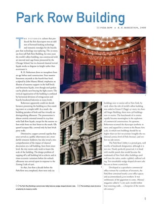 buildings over 10 stories tall in New York; by
1908, when the title of world’s tallest building
was ceded to Ernest F. Flagg’s 47-story, 612-foot-
tall Singer Building, there were 538 buildings
over 10 stories. The benchmark of 10 stories
rapidly became meaningless in the explosion
of commercial construction. An apostate,
Robertson recanted the skyscraper aesthetic in
1900, and argued for a return to the Beaux-Arts
scale, in which new buildings should be no
higher than 150 feet on avenues (roughly the tra-
ditional cornice level of Park Avenue), and 100
feet on side streets.
The Park Row’s lobby is a period gem, well
worthy of landmark designation, although it is
not one. Nearly perfectly preserved, it is lined
with marble panels that would become the
trademark of New York ofﬁce buildings until
well into the 1960s, under a gilded, coffered ceil-
ing. Ten remarkable wedge-shaped elevator cabs
fan out to form a semicircle.
Developed as a speculative commercial
ofﬁce venture by a syndicate of investors, the
Park Row contained nearly 1,000 ofﬁce spaces
and accommodated 4,000 workers. It was
emblematic of the gigantism to come. Munsey’s
magazine called it “a city and a world within
four towering walls. ..a footprint of the twenti-
eth century.”
T
h e v i c t o r i a n culture that pro-
duced the ﬁrst skyscrapers was an odd
mix of forward-looking technology
and romantic nostalgia for the bucolic
past that technology was replacing. The 30-story,
391-foot-tall Park Row Building, for nine years
the world’s tallest building, was constructed with
an internal steel cage frame pioneered by the
Chicago School, but its cluttered classical revival
façade works to disguise its height rather than
accentuate it.
R. H. Robertson drew on metaphors from
an age before steel construction. Four massive
limestone caryatids at the fourth-four level,
sculpted by John Massey Rhind, emphasize an
illusion of masonry support in the buff-brick
and limestone façade, even though steel girders
can be plainly seen bracing the light courts. The
vertical organization of the building is confused
by horizontal divisions of stringcourses and
heavily bracketed balconies at many levels.
Robertson apparently could not decide
between presenting the building as a free-stand-
ing tower or a simple inﬁll. As a result, the
building partakes of both and has virtually no
distinguishing silhouette. The presentation is
almost entirely oriented toward its 104-foot-
wide Park Row façade, except for the narrow 20-
foot-wide front on Ann Street to the south. Ells
sprawl octopus-like, covered only by bare brick
party walls.
Diminutive, copper-covered cupolas that
once served as a public observatory are a won-
derful romantic holdover, but also reveal a mis-
comprehension of the impact of classical
decoration on a tall building. Seen from street
level, the tiny turrets only work to lessen the
scale of the building. The design problem of
topping off a tall building led to eclectic and at
times eccentric variations before the setback
silhouette was arrived upon in response to the
Zoning Code of 1916.
In 1890, less than a decade before the
Park Row was completed, there were only six
[ 1] The Park Row Building’s semicircular lobby features wedge-shaped elevator cabs. [ 2] The building’s steel structure
is belied by its masonry motifs.
5
Park Row Building15 PARK ROW » R. H. ROBERTSON, 1899
1
2
©sylvieball
 