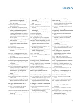 façade: the main exterior of a building
faïence: glazed tile
federal style: an American style from 1780‒1820,
typiﬁed by low, pitched roofs; large glass areas;
and simpliﬁed Georgian symmetry
fenestration: the arrangement and treatment of
windows
fluted: having long, rounded grooves
flying buttress: an open-arched buttress typical of
Gothic architecture
fretwork: decorative carving typical of classical
design
functionalism: an often-misinterpreted design
philosophy in which the form of an object is
subjugated to its use
gargoyle: a grotesque projecting ornament in
Gothic design
garland: a wreath or leaf decoration
georgian style: an English style (1714‒76) with an
emphasis on symmetry and enriched classical
detailing
german expressionism: an early-twentieth-
century style characterized by bizarre,
disorienting angles and lighting, inﬂuenced
by German silent cinema
girder: a large, usually horizontal beam
gloire: a sunburst pattern characteristic of rococo
design
gothic: a medieval style of elaborately detailed, per-
pendicular architecture
greek revival: a simpliﬁed classical revival style
(1750‒1860) inﬂuenced by the purity of Greek
classical architecture
griffin: an ornamental ﬁgure of a half-lion, half-
eagle
guastavino tile: a sturdy, lightweight clay tile
developed by the architect Rafael Guastavino
header: the narrow end of a brick
historicist: use of a style when it is no longer
current
hortus: a room in a traditional Roman household
hvac: acronym for heating, ventilation, and air-
conditioning system
i beam: a steel beam that looks like the letter I in
cross section
infill: a building on a midblock site rather than
free-standing
international style: a mid-twentieth-century
style that emphasized structure, volume, and
mass over symbolic ornament
intrados: the inner curve of an arch
acanthus leaf: a conventionalized leafy design
characteristic of the Corinthian order
addorsed: a symmetrical motif in which the ﬁgures
are set back-to-back
affronted: a symmetrical motif in which the
ﬁgures are face-to-face
arcade: a line of arches and supporting columns
architecture parlant: a style of architecture that
expresses its purpose with overt symbolism
art deco: a design style popularized at the 1925
Exposition Internationale des Arts Décoratifs et
Industriels Modernes in Paris and characterized
by streamlined, two-dimensional ﬁgures and a
machine aesthetic
art moderne: a Depression-era style that emphasized
simple streamlines
ashlar: smooth, square stones laid in straight
courses; random ashlar has a more haphazard
pattern
astylar: columnless
attic: the decorative crown of a building
axonometric: a three-sided representation of a
solid object
balustrade: a railing supported by small posts
barrel vault: a tunnel-like vault in the form of a
half cylinder
bas-relief: sculpture that projects only slightly from
the surface
bauhaus: a German design school, 1919‒1932, that
emphasized structuralism and the use of indus-
trial materials
bay: a grouping of windows
beaux-arts: a classically inspired style taught by the
École Nationale Supérieure des Beaux-Arts in
Paris in the nineteenth century, characterized by
symmetry, balance, and clarity of function
beltcourse: a projecting horizontal course of
masonry
blind: having no opening
bracket: an architectural support projecting from a
wall; see corbel
bricolage: a postmodern technique of assembling
disparate elements into a pattern that forms a
new meaning
brise-soleil: an awning-like device used by
Le Corbusier
buttress: an exterior masonry mass that helps
support the lateral thrust of the walls
campanile: a bell tower, especially a free-standing one
cantilevered: a projecting structure supported at
only one end
cartouche: a decorative oval seal
195
caryatid: a supporting column in the form of a
female ﬁgure
chamfered: beveled, usually cut on a 45-degree
angle
chevron: a V-shaped motif
classical: referring to the styles of ancient Greece
and Rome
classical revival: styles inﬂuenced by Greek and
Roman design
coffered: a ceiling decorated with sunken panels
colonette: a thin column
colonnade: a line of columns
coping: the top layer of a wall
core: the central service functions of a building,
including elevators, electricity, and plumbing
corinthian: the most elaborate of the three orders
of Greek architecture, characterized by columns
with ornate capitals decorated with acanthus
leaves
cornice: a horizontal molding that projects from
the top of a wall or building
cosmatesque: polychromatic marble mosaic work
from the Romanesque period
crenellation: a notch, as in a battlement
cupola: a small dome
curtain wall: a non-load-bearing wall that clads
the structure
dado: a decorative lower part of a wall
deconstructionism: a postmodern style that c
ontradicts structuralism
dentiled: decorated with a series of small rectangu-
lar blocks that project like teeth
diapering: a ﬂat, gridded pattern
doric: the oldest Greek order, characterized by heavy
columns with simple capitals
dormer: a vertical window in a sloping roof
drum: a circular wall that supports a dome
echinated: decorated with an egg and dart molding
eclectic: a nineteenth- and early-twentieth-century
style that freely sampled from historic periods
egg-and-dart molding: a stylized, classical
banded ornament said to represent egg yolks
and birds’ talons
ell: an addition at a right angle to the main part of
a building
engaged column: a column that is not entirely
free-standing
entasis: use of a slight curve to counteract the illu-
sion of sagging in vertical elements
esquisse: a sketch, especially of a building’s parti
Glossary
 
