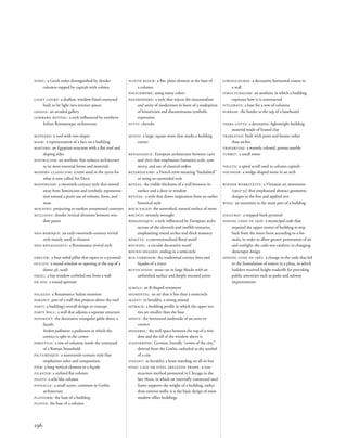 stringcourse: a decorative horizontal course in
a wall
structuralism: an aesthetic in which a building
expresses how it is constructed
stylobate: a base for a row of columns
surbase: the border at the top of a baseboard
terra cotta: a decorative, lightweight building
material made of heated clay
trabeated: built with posts and beams rather
than arches
travertine: a warmly colored, porous marble
turret: a small tower
volute: a spiral scroll used in column capitals
voussoir: a wedge-shaped stone in an arch
wiener werkstätte: a Viennese art movement
(1903‒32) that emphasized abstract geometric
designs in the ﬁne and applied arts
wing: an extension to the main part of a building
ziggurat: a stepped-back pyramid
zoning code of 1916: a municipal code that
required the upper stories of building to step
back from the street front according to a for-
mula, in order to allow greater penetration of air
and sunlight; the code was catalytic in changing
skyscraper design
zoning code of 1961: a change in the code that led
to the formulation of towers in a plaza, in which
builders received height tradeoffs for providing
public amenities such as parks and subway
improvements
ionic: a Greek order distinguished by slender
columns topped by capitals with volutes
light court: a shallow, window-lined courtyard
built to let light into interior spaces
loggia: an arcaded gallery
lombard revival: a style inﬂuenced by northern
Italian Romanesque architecture
mansard: a roof with two slopes
mask: a representation of a face on a building
mastaba: an Egyptian structure with a ﬂat roof and
sloping sides
minimalism: an aesthetic that reduces architecture
to its most essential forms and materials
modern classicism: a term used in the 1920s for
what is now called Art Deco
modernism: a twentieth-century style that moved
away from historicism and symbolic representa-
tion toward a purer use of volume, form, and
mass
molding: projecting or sunken ornamental contours
mullions: slender vertical divisions between win-
dow panes
neo-baroque: an early-twentieth-century revival
style mainly used in theaters
neo-renaissance: a Renaissance revival style
obelisk: a four-sided pillar that tapers to a pyramid
oculus: a round window or opening at the top of a
dome; pl. oculi
oriel: a bay window corbeled out from a wall
ox-eye: a round aperture
palazzo: a Renaissance Italian mansion
parapet: part of a wall that projects above the roof
parti: a building’s overall design or concept
party wall: a wall that adjoins a separate structure
pediment: the decorative triangular gable above a
façade.
broken pediment: a pediment in which the
cornice is split in the center
peristyle: a row of columns inside the courtyard
of a Roman household
picturesque: a nineteenth-century style that
emphasizes color and composition
pier: a long vertical element in a façade
pilaster: a stylized ﬂat column
piloti: a stilt-like column
pinnacle: a small turret, common in Gothic
architecture
platform: the base of a building
plinth: the base of a column
plinth block: a ﬂat, plain element at the base of
a column
polychrome: using many colors
postmodern: a style that rejects the structuralism
and unity of modernism in favor of a readoption
of historicism and discontinuous symbolic
expression
putti: cherubs
quoin: a large, square stone that marks a building
corner
renaissance: European architecture between 1400
and 1600 that emphasizes humanist scale, sym-
metry, and use of classical orders
retardataire: a French term meaning “backdated”
or using an outmoded style
reveal: the visible thickness of a wall between its
surface and a door or window
revival: a style that draws inspiration from an earlier
historical style
rock-faced: the unworked, natural surface of stone
rococo: ornately wrought
romanesque: a style inﬂuenced by European archi-
tecture of the eleventh and twelfth centuries,
emphasizing round arches and thick masonry
rosette: a conventionalized ﬂoral motif
roundel: a circular decorative motif
round-headed: ending in a semicircle
rue corridor: the traditional cornice lines and
façades of a street
rustication: stone cut in large blocks with an
unﬁnished surface and deeply recessed joints
scroll: an S-shaped ornament
segmental: an arc that is less than a semicircle
sejant: in heraldry, a sitting animal
setback: a building proﬁle in which the upper sto-
ries are smaller than the base
soffit: the horizontal underside of an eaves or
cornice
spandrel: the wall space between the top of a win-
dow and the sill of the window above it
stadtkröne: German, literally “crown of the city,”
derived from the Gothic cathedral as the symbol
of a city
statant: in heraldry, a beast standing on all its feet
steel cage or steel skeleton frame: a con-
struction method pioneered in Chicago in the
late 1800s, in which an internally connected steel
frame supports the weight of a building, rather
than exterior walls; it is the basic design of most
modern ofﬁce buildings
196
 
