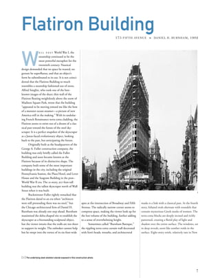 masks is a link with a classical past. At the fourth
story, foliated ovals alternate with roundels that
contain mysterious Greek masks of women. The
terra-cotta blocks are deeply incised and richly
patterned, creating a ﬂorid play of light and
shadow over the entire surface. The windows, set
in deep reveals, seem like somber voids in the
surface. Eight-story oriels, relatively rare in New
W
e l l p a s t World War I, the
steamship continued to be the
most powerful metaphor for the
twentieth century. Nautical
design demanded that no space be wasted, no
gesture be superﬂuous, and that an object’s
form be subordinated to its use. It is not coinci-
dental that the Flatiron Building so much
resembles a steamship fashioned out of stone.
Alfred Stieglitz, who took one of the best-
known images of the sheer, thin wall of the
Flatiron ﬂoating weightlessly above the snow of
Madison Square Park, wrote that the building
“appeared to be moving toward me like the bow
of a monster ocean steamer—a picture of new
America still in the making.” With its undulat-
ing French Renaissance terra-cotta cladding, the
Flatiron seems to swim out of a dream of a clas-
sical past toward the future of the steel sky-
scraper. It is a perfect snapshot of the skyscraper
as a Janus-faced evolutionary object, looking
back to the past, but anticipating the future.
Originally built as the headquarters of the
George A. Fuller construction company, the
building was only brieﬂy called the Fuller
Building and soon became known as the
Flatiron because of its distinctive shape. The
company built some of the most important
buildings in the city, including the original
Pennsylvania Station, the Plaza Hotel, and Lever
House and the Seagram Building in the post–
World War II era. The 21-story, 307-foot-tall
building was the tallest skyscraper north of Wall
Street when it was built.
Buckminster Fuller rightly remarked that
the Flatiron dated to an era when “architects
were still pretending there was no steel,” but
the Chicago architectural ﬁrm of Daniel H.
Burnham was already one step ahead. Burnham
maximized the delta-shaped site to establish the
skyscraper as a freestanding sculptural object,
but the viewer intuits that the walls are too sheer
to support its weight. The onlooker cannot help
but be swept into the vortex of its six-foot-wide
[ 1] The underlying steel skeleton stands exposed in this construction photo.
7
Flatiron Building175 FIFTH AVENUE » DANIEL H. BURNHAM, 1902
apex at the intersection of Broadway and Fifth
Avenue. The radically narrow corner seems to
compress space, making the viewer look up for
the lost volume of the building, further adding
to a sense of overwhelming height.
Sometimes called “Burnham Baroque,”
the rippling terra-cotta curtain wall decorated
with lion’s heads, wreaths, and architectural
1
 