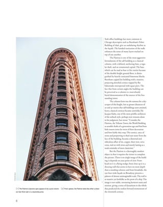 York ofﬁce buildings but more common in
Chicago skyscrapers such as Burnham’s Fisher
Building of 1896, give an undulating rhythm to
the façade. The banded rustication of the walls
enhances the sense of many layers stacked on
top of one another.
The Flatiron is one of the most aggressive
formulations of the tall building as a classical
column, with a deﬁned, anchoring base, a regu-
lar shaft, and an ornamental capital. The base,
which can be read as four or ﬁve stories because
of the double-height ground ﬂoor, is distin-
guished by heavily rusticated limestone blocks.
Burnham capped his building with a massive,
projecting dentiled cornice topped by ﬂat
balustrades interspersed with squat piers. The
fact that from certain angles the building can
be perceived as a column is a marvelously
literal demonstration of the essence of the free-
standing tower.
The column form was the summa for a sky-
scraper of this height, but at greater distances of
30 and 40 stories that tall buildings soon attained,
heavy, classical cornices became unwieldy. Ely
Jacques Kahn, one of the most proliﬁc architects
of the setback style, perhaps now remains alone
in his judgment, but wrote: “Consider the
Flatiron, theTribuneTower, the World Building
as notable shafts of a generation ago and ﬁnd how
little reason exists for most of their decoration
and how feebly they stop.The cornice, once of
stone and purporting to shed rain water from the
face of the building, became a distorted and
ridiculous affair of tin, copper, sheet iron, terra
cotta, tied on with wires and merely lasting as a
weak reminder of mere classicism.”
But the Flatiron is a thoroughly modern
object in that it requires the viewer to complete
the picture. There is no single image of the build-
ing; it depends on your point of view. From
head-on it is a ﬂying wedge; from close up it is a
dizzying wall that seems to have no more depth
than a standing column; and from broadside, the
190-foot-wide façade on Broadway presents a
palazzo of almost unimaginable scale. The wall is
as massive yet knifelike as the prow of a ship. The
image is not stable, resonating between stasis and
motion, giving a sense of dynamism to the whole
that predicted the restless forward momentum of
the twentieth century.
[ 1] The Flatiron’s dynamic apex appears to be a pure column. [ 2] From uptown, the Flatiron looks like either a sheer,
six-foot-thick wall, or a steamship prow.
8
1
©sylvieball
 