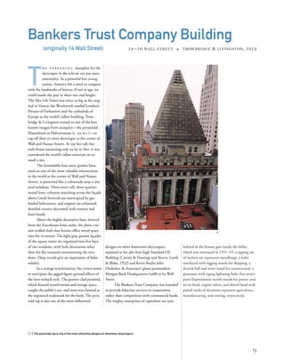 bolized in the bronze gate inside the lobby,
which was renovated in 1931–33: a tipping vat
of molten ore represents metallurgy; a helm
interlaced with rigging stands for shipping; a
derrick ball and rivets stand for construction; a
generator with zigzag lightning bolts that antici-
pates Expressionist motifs stands for power; and
an ox-head, engine valves, and shovel-head with
paired sticks of dynamite represent agriculture,
manufacturing, and mining, respectively.
T
h e p e r va d i n g metaphor for the
skyscraper in the eclectic era was mon-
umentality. As a powerful but young
nation, America felt a need to compete
with the landmarks of history. If not in age, we
could outdo the past in sheer size and height:
The Met Life Tower was twice as big as the orig-
inal in Venice; the Woolworth outdid London’s
Houses of Parliament and the cathedrals of
Europe as the world’s tallest building. Trow-
bridge & Livingston turned to one of the best
known images from antiquity—the pyramidal
Mausoleum at Halicarnassus (c. 352 b.c.)—to
cap off their 37-story skyscraper at the corner of
Wall and Nassau Streets. At 539 feet tall, but
with fronts measuring only 94 by 97 feet, it was
considered the world’s tallest structure on so
small a site.
The formidable four-story granite base,
sited on one of the most valuable intersections
in the world at the corner of Wall and Nassau
Streets, is patterned like a colonnade atop a clas-
sical stylobate. Three-story-tall, three-quarter-
round Ionic columns marching across the façade
above Greek fretwork are interrupted by gar-
landed beltcourses, and support an echinated,
dentiled cornice decorated with rosettes and
lion’s heads.
Above the highly decorative base, derived
from the Erectheum Ionic order, the plain, cur-
tain-walled shaft that houses ofﬁce rental space
rises for 20 stories. The light gray granite façades
of the square tower are organized into ﬁve bays
of two windows, with little decoration other
than the ﬂat voussoirs surmounting the win-
dows. Deep reveals give an impression of lithic
solidity.
In a strange synchronicity, the crown seems
to anticipate the jagged ﬁgure-ground effects of
the later setback style. The granite-clad pyramid,
which housed record rooms and storage space,
caught the public’s eye, and soon was claimed as
the registered trademark for the bank. The pyra-
mid top is also one of the most inﬂuential
[ 1] The pyramidal top is one of the most inﬂuential designs on downtown skyscrapers.
15
Bankers Trust Company Building
(originally 14 Wall Street) 14 –16 WALL STREET » TROWBRIDGE & LIVINGSTON, 1912
designs on other downtown skyscrapers,
repeated in the 480-foot-high Standard Oil
Building (Carrère & Hastings and Shreve, Lamb
& Blake, 1922) and Kevin Roche John
Dinkeloo, & Associates’ glassy postmodern
Morgan Bank Headquarters (1988) at 60 Wall
Street.
The Bankers Trust Company was founded
to provide ﬁduciary services in cooperation
rather than competition with commercial banks.
The mighty enterprises of capitalism are sym-
3
 