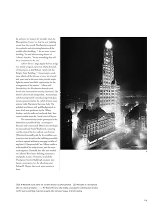 his architect to “make it 50 feet taller than the
Metropolitan Tower,” so that his new building
would beat the record. Woolworth recognized
the symbolic and advertising function of the
world’s tallest building: “I do not want a mere
building,” he said after revising dozens of
Gilbert’s sketches. “I want something that will
be an ornament to the city.”
Gilbert felt to a large degree that his design
was simply a logical expression of the demands
of the project, as did William Lamb with the
Empire State Building. “The economic condi-
tions which call for the use of every bit of avail-
able space and at the same time provide ample
light for rooms leave little opportunity for the
arrangement of the masses,” Gilbert said.
Nonetheless, the Woolworth abounds with
details that transcend the merely functional. The
lobby is ahistorically designed in a Romanesque
style featuring barrel-vaulted ceilings with glass
mosaics patterned after the early Christian mau-
soleum Galla Placidia in Ravenna, Italy. The
polished steel doors with gold backgrounds at
street level were produced by the Tiffany
Studios, and the walls are lined with dark, ﬁne-
veined marble from the Greek island of Skyros.
The extraordinary corbel grotesques in the
lobby form a parable of how a skyscraper is
ﬁnanced and constructed. There is the developer,
the mustachioed Frank Woolworth, counting
out the coins of his ﬁve-and-ten-cent fortune.
(Woolworth actually paid the $13.5 million con-
struction costs in cash as the building proceeded,
so that it opened without a mortgage or debt of
any kind.) A bespectacled Cass Gilbert cradles a
scale model of his setback tower, and the struc-
tural engineer, Gunwald Aus, who also worked
on Gilbert’s West Street Building, measures a
steel girder. Louis J. Horowitz, head of the
Thompson-Starrett Building Company, lam-
bastes a contractor over the telephone, and
Edward J. Hogan, the rental agent, peruses a
lease.
[ 1] F. W. Woolworth counts out his ﬁve-and-dime fortune in a corbel caricature. [ 2] The builder, in a monk’s hood,
talks into a stand-up telephone. [3] The Woolworth’s terra-cotta cladding accentuates the underlying steel structure.
[4] The tower’s electrifying modernistic impact is often overlooked because of its Gothic styling.
19
4
 