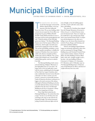 T
h e m u n i c i p a l b u i l d i n g
was the ﬁrst skyscraper constructed by
McKim, Mead & White, in the wan-
ing years of the ﬁrm’s inﬂuential
Beaux-Arts career. The 40-story building, which
contains 650,000 square feet of city ofﬁces, was
designed by the partner William Mitchell
Kendall. Charles McKim himself was averse to
skyscrapers and the trend towards gigantism and
said, “I think the skyline of New York daily
grows more hideous.” The Municipal Building
features some of the best aspects of Beaux-Arts
architecture, which sought to be both monu-
mental and an integral part of the city’s fabric.
The 559-foot-tall building, including a 15-story
tower, is superbly metropolitan: it straddles the
extension of Chambers Street (now closed to
trafﬁc) with a Roman triumphal arch like a
modern-day Colossus of Rhodes. The 24-story
wings of the U-shaped court, covered in light-
colored Maine granite, reach out to embrace
City Hall.
The Municipal Building is both ceremo-
nial and sheltering. Adolph A. Weinman’s 20-
foot-high gilded statue of “Civic Fame,” the
largest statue in the city, holds aloft a crown
with ﬁve turrets, symbolizing the ﬁve boroughs
of New York City. A giant Corinthian colon-
nade, modeled after Giovanni Lorenzo Bernini’s
colonnade at St. Peter’s, marches across the
entrance, a protective yet penetrable perimeter.
Vaults of Guastavino tile protect commuters in a
loggia on the south concourse of the subway.
Although the Woolworth Building was the ﬁrst
to provide sheltered subway entrances from the
sidewalks of the side streets, the Municipal
Building was the ﬁrst to incorporate a subway
station as an integral part of its base.
Henry Hope Reed exulted that the
Municipal Building was “the nation’s ﬁnest sky-
scraper,” but here we see the Beaux-Arts style
stretching at the seams to cope with the new
demand for height. The insistent horizontal
styling of classical architecture ﬁghts with the
[ 1] The gold-leafed statue of “Civic Fame” atop the Municipal Building. [ 2] The Municipal Building, near completion in
1912, is a monument to civic pride.
21
Municipal BuildingCENTRE STREET AT CHAMBERS STREET » MCKIM, MEAD & WHITE, 1914
sense of height, so that the building appears
more like a massive wall with a tower, rather
than a tall building.
The crown of a Corinthian drum adapted
from the Choregic Monument of Lysicrates in
Athens of 334 b.c. is a kind of funerary monu-
ment for historical styles. There were simply too
few models left to copy, and skyscraper design
had to move forward instead of back. A compar-
ison with developments in the other arts is
telling: in 1913, the Armory Show featured new
works by Picasso, Braque, and Duchamp, and
James Joyce published Dubliners.
However, the building’s Imperial Roman
image was enormously inﬂuential in other cities,
and was a prototype for Chicago’s Wrigley
Building (1924) and Cleveland’s Terminal Tower
(1930), both by Graham, Anderson, Probst &
White; the Fisher Building in Detroit (Albert
Kahn, 1928); and—strangely enough at such a
late date—the main building of Moscow
University (L. V. Rudnev, S. E. Chernyshov,
P. V. Abrosimov, and A. F. Khryakov, 1949‒53).
The Municipal Building houses a Dickensian
maze of old-fashioned city ofﬁces, and dozens of
couples still marry here every week.
1
2
 