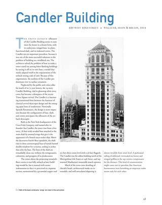 almost invisible from street level. A perforated
railing of addorsed, overscaled sea horses and
winged grifﬁns at the top cornice compensates
for the distance. This kind of ornamentation
might cause one to speculate that American
businessmen were furnishing an empyrean realm
meant only for each other.
T
h e p r o t o - s e t b a c k silhouette
of the Candler Building seems to sum-
mon the future in a dream form, with
its embryonic winged base, its plain,
functional shaft, and its indented crown. The
Candler sets an important precedent, because it
was one of the most successful solutions to the
problem of building on a midblock site. The
architects solved the problem of how to make a
tower stand out among lower ﬂanking buildings
by setting it off on its own base, a model that
neatly adapted itself to the requirements of the
setback zoning code of 1916. Because of this
organization, the outlines of the Candler pre-
dominate over its surface ornament.
Neglected by the public and critics alike
for much of its 75-year history, the 24-story
Candler Building, clad in gleaming white terra
cotta, has become a showpiece of the recent
Times Square revival. The Candler is a fascinat-
ing transitional form between the fussiness of
classical revival skyscraper design and the emerg-
ing spare lines of modernism. Nominally
Spanish Renaissance, the design is more impor-
tant because the conﬁguration of base, shaft,
and crown anticipates the silhouette of the set-
back skyscraper.
Built as the New York headquarters of the
Coca-Cola Company, and named after its
founder Asa Candler, the tower rises from a ﬁve-
story, 78-foot-wide arcaded base attached to the
main shaft by unusual wings that give it the
appearance of a ﬁnned 1950s rocket ship. Above
the decorative fourth-ﬂoor spandrels, the shaft
rises in three uninterrupted bays of metal-framed
double windows for 13 stories, ending in arches
that echo the base. The lines of the shaft are
remarkably clean cut, without the stringcourses,
colonettes, and gewgaws of its predecessors.
The crown above the projecting twentieth-
ﬂoor cornice is not fully setback as later build-
ings would be, but is massed with corner
indentations so that it is perceived as a separate
section, surmounted by a pyramidal copper roof
[ 1] Both of the base’s embryonic “wings” are intact in this early photo.
23
Candler Building220 WEST 42ND STREET » WILLAUER, SHAPE & BREADY, 1914
352 feet above street level with a 36-foot ﬂagpole.
The Candler was the tallest building north of the
Metropolitan Life Tower at 24th Street, and rep-
resented Manhattan’s inexorable march uptown.
Much of the terra-cotta detailing of
cherub’s heads, architectural masks set in
roundels, and well-articulated diapering is
1
 