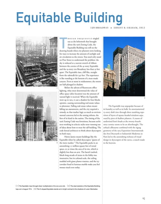 The Equitable was unpopular because of
its banality as well as its bulk. Its unornamented
23-story shaft rises through sheer numbing repe-
tition of layers of square-headed windows sepa-
rated by piers of shallow pilasters. A course of
undersized lion’s heads at the twenty-fourth-
story cornice seems to be an afterthought. The
setback silhouette combined with the zigzag
geometry of the 1925 Exposition Internationale
des Arts Décoratifs et Industriels Modernes in
Paris led to the astonishing richness of visual
design in skyscrapers of the 1920s, a match made
in the heavens.
[ 1] The Equitable rises through sheer multiplication of its one-acre site. [ 2] The steel skeleton of the Equitable Building
tops out in August 1914. [3] The H-shaped Equitable stands out in bright contrast to the shadows of Lower Manhattan.
25
Equitable Building120 BROADWAY » ERNEST R. GRAHAM, 1915
T
h o u g h f r e q u e n t l y singled
out as the behemoth that brought
about the 1916 Zoning Code, the
Equitable Building was still on the
drawing boards when city planners were looking
for ways to increase the amount of sunlight and
air circulation to the streets. You need only stand
on Pine Street to understand the problem: the
sky is reduced to a narrow stretch of ribbon
between the cornice of the 41-story Equitable
and the 19-story 100 Broadway, less than 35 feet
apart. The Equitable rises, cliff-like, straight
from the sidewalk for 542 feet. The experience
is like standing at the bottom of a man-made
canyon. Even at noon in midsummer, the streets
are half-plunged in shadow.
Before the advent of ﬂuorescent ofﬁce
lighting, what most determined the value of
ofﬁce space (after location) was the amount of
natural light it received. When the Equitable
went up in 1915, it cast a shadow for four blocks
uptown, causing surrounding real-estate values
to plummet. Falling real-estate values meant
falling tax assessments, and the city required a
remedy, so that market logic as much as environ-
mental concerns led to the zoning reform, the
ﬁrst of its kind in the nation. The timing of the
1916 Zoning Code was fortuitous, because archi-
tects working in eclectic styles were running out
of ideas about how to treat the tall building. The
code forced architects to think about skyscrapers
in fresh ways.
Henry James meant buildings like the
Equitable when he called skyscrapers “giants of
the mere market.” The Equitable packs in an
astonishing 1.2 million square feet of rental
space, or 30 times the area of its site, which is
slightly less than an acre. The barrel-vaulted,
block-long arcade of stores in the lobby was
innovative, but its colossal scale, the ceiling
studded with giant plaster rosettes, and the icy
corridor lined in lustrous marble make you feel
mouse-sized even today.
1
3
2
 
