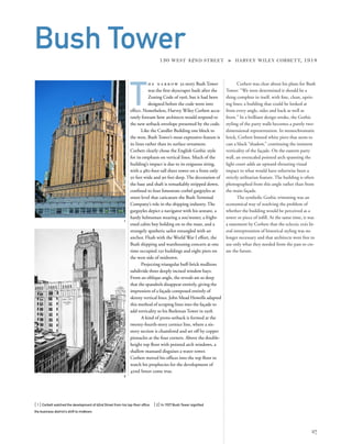 Corbett was clear about his plans for Bush
Tower: “We were determined it should be a
thing complete in itself, with ﬁne, clean, upris-
ing lines; a building that could be looked at
from every angle, sides and back as well as
front.” In a brilliant design stroke, the Gothic
styling of the party walls becomes a purely two-
dimensional representation. In monochromatic
brick, Corbett limned white piers that seem to
cast a black “shadow,” continuing the insistent
verticality of the façade. On the eastern party
wall, an overscaled pointed arch spanning the
light court adds an upward-thrusting visual
impact to what would have otherwise been a
strictly utilitarian feature. The building is often
photographed from this angle rather than from
the main façade.
The symbolic Gothic trimming was an
economical way of resolving the problem of
whether the building would be perceived as a
tower or piece of inﬁll. At the same time, it was
a statement by Corbett that the eclectic era’s lit-
eral interpretation of historical styling was no
longer necessary and that architects were free to
use only what they needed from the past to cre-
ate the future.
[ 1] Corbett watched the development of 42nd Street from his top-ﬂoor ofﬁce. [ 2] In 1927 Bush Tower signiﬁed
the business district’s shift to midtown.
27
Bush Tower130 WEST 42ND STREET » HARVEY WILEY CORBETT, 1918
T
h e n a r r o w 32-story Bush Tower
was the ﬁrst skyscraper built after the
Zoning Code of 1916, but it had been
designed before the code went into
effect. Nonetheless, Harvey Wiley Corbett accu-
rately foresaw how architects would respond to
the new setback envelope presented by the code.
Like the Candler Building one block to
the west, Bush Tower’s most expressive feature is
its lines rather than its surface ornament.
Corbett clearly chose the English Gothic style
for its emphasis on vertical lines. Much of the
building’s impact is due to its exiguous siting,
with a 480-foot-tall sheer tower on a front only
50 feet wide and 90 feet deep. The decoration of
the base and shaft is remarkably stripped down,
conﬁned to four limestone corbel gargoyles at
street level that caricature the Bush Terminal
Company’s role in the shipping industry. The
gargoyles depict a navigator with his sextant, a
hardy helmsman wearing a sou’wester, a fright-
ened cabin boy holding on to the mast, and a
strangely apathetic sailor entangled with an
anchor. Flush with the World War I effort, the
Bush shipping and warehousing concern at one
time occupied 150 buildings and eight piers on
the west side of midtown.
Projecting triangular buff-brick mullions
subdivide three deeply incised window bays.
From an oblique angle, the reveals are so deep
that the spandrels disappear entirely, giving the
impression of a façade composed entirely of
skinny vertical lines. John Mead Howells adapted
this method of scraping lines into the façade to
add verticality to his Beekman Tower in 1928.
A kind of proto-setback is formed at the
twenty-fourth-story cornice line, where a six-
story section is chamfered and set off by copper
pinnacles at the four corners. Above the double-
height top ﬂoor with pointed arch windows, a
shallow mansard disguises a water tower.
Corbett moved his ofﬁces into the top ﬂoor to
watch his prophecies for the development of
42nd Street come true.
2
1
 