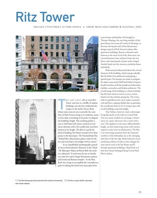seem homey and familiar. He brought in
Thomas Hastings, the surviving member of the
great Beaux-Arts team of Carrère & Hastings, to
decorate the façade with Italian Renaissance
designs typical of Park Avenue’s palazzo-like
apartment buildings. Bronze-trimmed coach
lanterns at the street level of the three-story rus-
ticated limestone base welcome home the resi-
dents, and raised panels of putti and a winged
cherub’s head over the entrance symbolize home
and family.
Roth seemed embarrassed about the vertical
elements of the building, which emerge nakedly,
like the limbs of an adolescent undergoing a
growth spurt. No attempt was made to integrate
the plain, unaccented, buff-brick shafts of square-
headed windows with the ponderous balustrades,
obelisks, cartouches, and broken pediments.The
overall image of the building is a classical obelisk,
but the form seems to stutter at every cornice,
afraid to let the setbacks spring free.The crown,
with its superﬂuous attic story under a mansard
roof and heavy capping obelisk that recapitulates
the overall parti looks as if it is trying to put a lid
on the building’s unseemly height.
New Yorkers, however, took to skyscraper
living like ducks to the Lake in Central Park.
The new status symbol was no longer a brown-
stone on a quiet side street, but a room with a
view. The duplexes in the tower offered double-
height, 40-foot-long living rooms with uninter-
rupted 25-mile views in all directions. The Ritz
is an interesting transition from the cluttered
comforts of the Edwardian era to the emerging
slim lines of the Jazz Age. Roth achieved a more
satisfying synthesis of styles in later designs for
twin towers such as the San Remo and El
Dorado apartment buildings, which look as if
they have always belonged along Central Park
West’s skyline.
[ 1] The Ritz’s Renaissance base abounds with symbols of domesticity. [ 2] The Ritz is a giant obelisk, decorated
with smaller obelisks.
33
Ritz Tower109 EAST 57TH STREET AT PARK AVENUE » EMERY ROTH AND CARRÈRE & HASTINGS, 1925
T
h e 5 4 6 - f o o t tall, 41-story Ritz
Tower, now lost in a shufﬂe of midsize
buildings, was the ﬁrst residential sky-
scraper in the world. Emery Roth,
whose main concern was to provide the com-
forts of Park Avenue living to its residents, seems
to have done everything in his power to disguise
the building’s height. The resulting parfait is
easy to ﬁnd fault with: heavy, classical revival
layers alternate with a few starkly bare stretchers
thrown in for height. The Ritz is exactly the
kind of building Ayn Rand scorned in her dizzy
paean to the skyscraper, The Fountainhead, that
“looked like a Renaissance palace made of rub-
ber and stretched to the height of forty stories.”
In an unpublished autobiography quoted
in Steven Ruttenbaum’s Mansions in the Clouds:
The Skyscraper Palazzi of Emery Roth, the archi-
tect admitted, “It took years for me to forsake
my early love and to forget Renaissance palaces
and Greek and Roman temples.” In the Ritz,
Roth was trying to accomplish the contradictory
goal of making the brand-new skyscraper form
1
2
 
