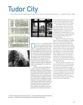 lawns, and privacy. The apartments were rented
on the concept that midtown ofﬁce workers
could now walk to work rather than commute.
The styling of red brick trimmed with
terra-cotta ornament on four-story limestone
bases softens the blunt outlines of the towers
and brings them down to a human scale. The
mullioned windows are small-paned, with
stained-glass insets, lending a fantasy air to the
whole. From the distance, rooﬂine sculptures of
unicorns and lions holding stiff pennants
enliven the silhouette.
Whatever the limitations of historicism,
Tudor City functions wonderfully as a neighbor-
hood—at day’s end, kids Rollerblade on the
nearly private, dead-end street of Tudor City
Place, and the pleasantly landscaped, handker-
chief-sized park is used by bench-sitters and dog
walkers at all hours. There are many proprietary
“eyes upon the street,” in Jane Jacobs’s phrase,
from shopkeepers to restaurant diners and the
ﬂow of residents, one of the key elements that
make a neighborhood safe. The complex has a
small-town feel, with its own tiny post ofﬁce
and ZIP code, and a half-timbered, Tudor-style
church, the Church of the Covenant, at the foot
of the Woodstock Tower.
Tudor City literally turns its back on the
environs of the East River. The walls facing the
river on First Avenue are blank brick with win-
dows only for stairwells because the original
view of Manhattan’s abattoirs was unsightly and,
in summer, malodorous. In the late nineteenth
century, the neighborhood was notorious for its
criminal gangs, and was nicknamed Corcoran’s
Roost. The gang leader, Paddy Corcoran, is
memorialized in a Gothic inscription above the
entrance of the central Tudor Tower.
[ 1] Tudor City’s landscaping creates an intimate urban enclave. [ 2] Historicist detailing gives a domestic feel to the three
central towers. [ 3] Many faces of the ‘20s: the Daily News and Chrysler Buildings seen from Tudor City.
43
Tudor CityEAST 40TH TO EAST 43RD STREETS, BETWEEN FIRST AND SECOND AVENUES » H. DOUGLAS IVES, 1928
D
e v e l o p e d b y the Fred F. French
real-estate company, Tudor City was
the ﬁrst residential skyscraper enclave
in the world. Ensconced on a natu-
rally occurring bluff overlooking what was then
New York’s slaughterhouse district, the ﬁve-acre
site comprises seven apartment buildings, with
four 10-story apartments ﬂanking a phalanx of
three central 22-story towers on the east side.
The Woodstock Tower, an apartment hotel on
East 42nd Street, is the tallest at 32 stories.
Overall, the complex was built to house 2,200
families, but the scale is right; the buildings are
neither overwhelmingly tall, nor are there too
many of them.
French succeeded in luring middle-class
residents to the gritty east midtown area by
dressing up his high rises in the familiar garb of
Tudor styling, which bespoke history, tradition,
and comfort. Tudor was an apt symbol for the
middle class because the era represented a shift
from medieval living to the pleasures of domes-
ticity. The style had a strong hold on the public
imagination in the 1920s, with private enclaves
such as Pomander Walk (which was actually pat-
terned after the stage sets of a play of the same
name) being built on the Upper West Side.
Tudor styling was also popular in newly emerg-
ing suburbs, and carried associations of trees,
1
2
3
 