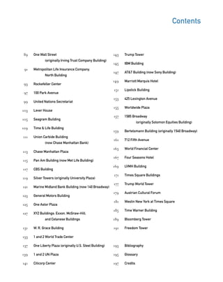 Trump Tower
IBM Building
AT&T Building (now Sony Building)
Marriott Marquis Hotel
Lipstick Building
425 Lexington Avenue
Worldwide Plaza
1585 Broadway
(originally Solomon Equities Building)
Bertelsmann Building (originally 1540 Broadway)
712 Fifth Avenue
World Financial Center
Four Seasons Hotel
LVMH Building
Times Square Buildings
Trump World Tower
Austrian Cultural Forum
Westin New York at Times Square
Time Warner Building
Bloomberg Tower
Freedom Tower
Bibliography
Glossary
Credits
One Wall Street
(originally Irving Trust Company Building)
Metropolitan Life Insurance Company,
North Building
Rockefeller Center
100 Park Avenue
United Nations Secretariat
Lever House
Seagram Building
Time & Life Building
Union Carbide Building
(now Chase Manhattan Bank)
Chase Manhattan Plaza
Pan Am Building (now Met Life Building)
CBS Building
Silver Towers (originally University Plaza)
Marine Midland Bank Building (now 140 Broadway)
General Motors Building
One Astor Plaza
XYZ Buildings: Exxon, McGraw-Hill,
and Celanese Buildings
W. R. Grace Building
1 and 2 World Trade Center
One Liberty Plaza (originally U.S. Steel Building)
1 and 2 UN Plaza
Citicorp Center
Contents
89
91
93
97
99
103
105
109
111
113
115
117
119
121
123
125
127
131
133
137
139
141
143
145
147
149
151
153
155
157
159
161
163
167
169
171
177
179
181
185
189
191
193
195
197
 