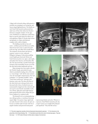 Caligari with its faceted ceiling, walls painted to
resemble stars emerging in an evening sky, and
Saturn-shaped lighting ﬁxtures. The double-sto-
ried Cloud Club featured unobstructed four-
sided views of New York, below the Chrysler’s
distinctive triangular windows. In the cigar
room, Prohibition-era millionaires stashed their
liquor in special caches below the tobacco-col-
ored upholstery. Walter P. Chrysler slept in baro-
nial splendor in a Tudor-style bedroom
complete with a walk-in ﬁreplace.
The building materials are luxe and
exotic—red ﬂame-patterned Moroccan marble,
whose hectic layers seem to capture the spirit
of the Jazz Age, and yellow Siena marble ﬂoors.
The marquetry elevator doors and cabs are
exquisite, a poem to recite: teakwood,
Philippine mahogany; Cuban plum-pudding
wood; English gray harewood; African and
South American prima vera; aspen, curly maple,
and walnut from America; and Australian silky
oak. The rich wood inlay is another literal repre-
sentation of the automobile, because cars of the
day often had wooden dashboards and trim.
Many attempts have been made to decode
the Chrysler’s façade, particularly the spire,
which was derided by leading critics of the time
as a “stunt design,” with “all this inane romanti-
cism, this meaningless voluptuousness, this void
symbolism,” an “upended swordﬁsh,” and as
“Little Nemo architecture” referring to the
futuristic comic strip. The thirty-ﬁrst ﬂoor of
the white-brick tower with gray-brick trim is
decorated with a frieze of stylized motor cars
surmounted by winged urns that evoke the radi-
ator cap of a 1929 Chrysler automobile. At the
next setback, eight giant metal eagle-head gar-
goyles guard the points of the compass like pro-
tective emblems on a medieval castle.
The leitmotif is of a car metamorphosing
into a ﬂying machine, or machinery becoming
organic ﬂight. Urns sprout wings, eagle heads
are made of metal. In this context, the spire can
be seen as a feather made of metal, with the tri-
angular windows and patterned metal panels
[ 1] The entry’s zigzag lines resemble a German Expressionist dynamoelectric generator. [ 2] Car showroom on the
ground ﬂoor of the Chrysler Building, 1936. [ 3] Andy Warhol said of New York’s silver-trimmed skyscrapers, “They look
like money.” [ 4] 1937 model of Chrysler's Airﬂow sedan on display in the showroom.
65
representing barbules and rachis. Whatever it
represents, Andy Warhol summed up the sky-
scraper’s essence in an insight both profound
and superﬁcial: “They look like money.”
2
3
4
 