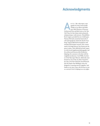 A
b o o k , like a skyscraper, is put
together by many unseen hands.
Thanks to my editors and drafts-
men, Beth Harrison at Princeton
Architectural Press and Julie Iovine at the New
York Times, for their sharp minds and pencils,
and general grace under pressure. My publisher,
Kevin Lippert, provided the site to build upon.
Norman McGrath created the framework of
color photographs by which this sheath of text
hangs. Eugenia Bell laid the foundation with
intrepid archival photo research. Like a master
mason, the design director Sara Stemen put the
pieces in place. Sylvie Ball did the ﬁnish carpen-
try with several supplemental photographs, and
the architectural historian John Kriskiewicz
helped get the customers in the door with his
insightful introduction. Carol Willis, the direc-
tor of the Skyscraper Museum, deliriously trans-
formed my view of the city when I learned in
her class at the New School for Social Research
that the Empire State Building’s crown was
designed as a mooring mast for zeppelins. And
thanks to my sister, Laura, who has been as true
as a surveyor’s level in helping me set my sights.
ix
Acknowledgments
 