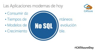 Las Aplicaciones modernas de hoy
• Consumir datos rápidamente
• Tiempos de respuesta casi instantáneos
• Modelos de datos en constante evolución
• Crecimiento rápido e impredecible.
#CATAzureDay
 