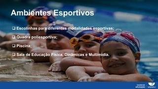 Ambientes Esportivos
 Escolinhas para diferentes modalidades esportivas;
 Quadra poliesportiva;
 Piscina;
 Sala de Educação Física, Dinâmicas e Multimídia.
 