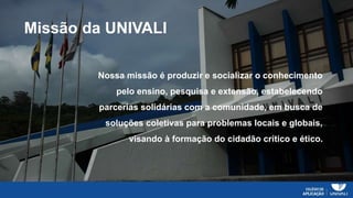 Missão da UNIVALI
Nossa missão é produzir e socializar o conhecimento
pelo ensino, pesquisa e extensão, estabelecendo
parcerias solidárias com a comunidade, em busca de
soluções coletivas para problemas locais e globais,
visando à formação do cidadão crítico e ético.
 