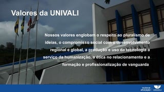 Valores da UNIVALI
Nossos valores englobam o respeito ao pluralismo de
ideias, o compromisso social com o desenvolvimento
regional e global, a produção e uso da tecnologia a
serviço da humanização, a ética no relacionamento e a
formação e profissionalização de vanguarda.
 