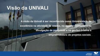Visão da UNIVALI
A visão da Univali é ser reconhecida como Universidade de
excelência na atividade de ensino, no desenvolvimento e na
divulgação de pesquisas e na gestão criativa e
empreendedora de projetos sociais.
 