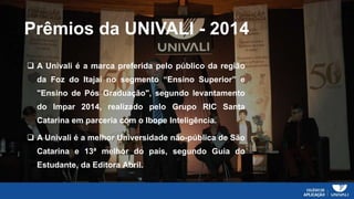 Prêmios da UNIVALI - 2014
 A Univali é a marca preferida pelo público da região
da Foz do Itajaí no segmento “Ensino Superior” e
"Ensino de Pós Graduação", segundo levantamento
do Impar 2014, realizado pelo Grupo RIC Santa
Catarina em parceria com o Ibope Inteligência.
 A Univali é a melhor Universidade não-pública de São
Catarina e 13ª melhor do país, segundo Guia do
Estudante, da Editora Abril.
 