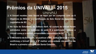 Prêmios da UNIVALI - 2015
 A Univali recebeu Selo Social de Itajaí por ter cumprido com os 8
Objetivos do Milênio e a Certificação de Selo Social da Assembleia
Legislativa de SC.
 No Guia do Estudante, da Editora Abril, 42 cursos da Univali foram
estrelados como os melhores do país. E a publicação ratificou a
Univali como a a melhor universidade comunitária de SC.
 O Ministério da Educação, ao publicar o IGC, Índice Geral de Cursos,
confirmou a Univali como a 8ª melhor universidade não-pública do
Brasil e a primeira colocada em Santa Catarina.
 