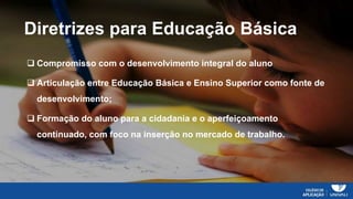Prof. Joana Pires
Educação na era digital:
novos métodos
Diretrizes para Educação Básica
 Compromisso com o desenvolvimento integral do aluno
 Articulação entre Educação Básica e Ensino Superior como fonte de
desenvolvimento;
 Formação do aluno para a cidadania e o aperfeiçoamento
continuado, com foco na inserção no mercado de trabalho.
 