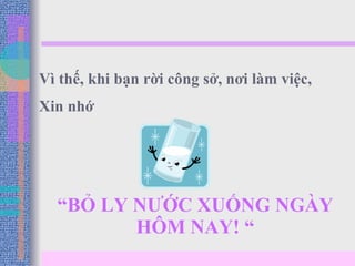 “ BỎ LY NƯỚC XUỐNG NGÀY HÔM NAY! “ Vì thế, khi bạn rời công sở, nơi làm việc,  Xin nhớ 