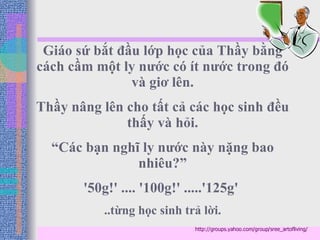 Giáo sứ bắt đầu lớp học của Thầy bằng cách cầm một ly nước có ít nước trong đó và giơ lên. Thầy nâng lên cho tất cả các học sinh đều thấy và hỏi. “ Các bạn nghĩ ly nước này nặng bao nhiêu?” '50g!' .... '100g!' .....'125g'  ..từng học sinh trả lời. http://groups.yahoo.com/group/sree_artofliving/ 