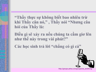 “ Thầy thực sự không biết bao nhiêu trừ khi Thầy cân nó,” , Thầy nói “Nhưng câu hỏi của Thầy là:  Điều gì sẽ xảy ra nếu chúng ta cầm giơ lên như thế này trong vài phút?” Các học sinh trả lời “chẳng có gì cả” http://groups.yahoo.com/group/sree_artofliving/ 